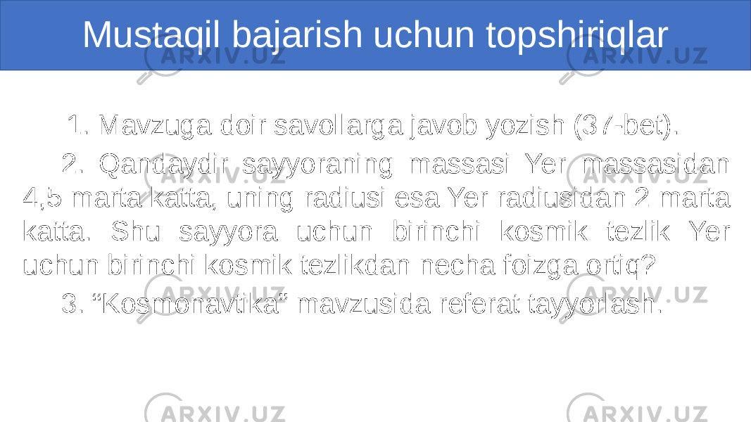 Mustaqil bajarish uchun topshiriqlar 1. Mavzuga doir savollarga javob yozish (37-bet). 2. Qandaydir sayyoraning massasi Yer massasidan 4,5 marta katta, uning radiusi esa Yer radiusidan 2 marta katta. Shu sayyora uchun birinchi kosmik tezlik Yer uchun birinchi kosmik tezlikdan necha foizga ortiq? 3. “Kosmоnavtika” mavzusida referat tayyorlash. 