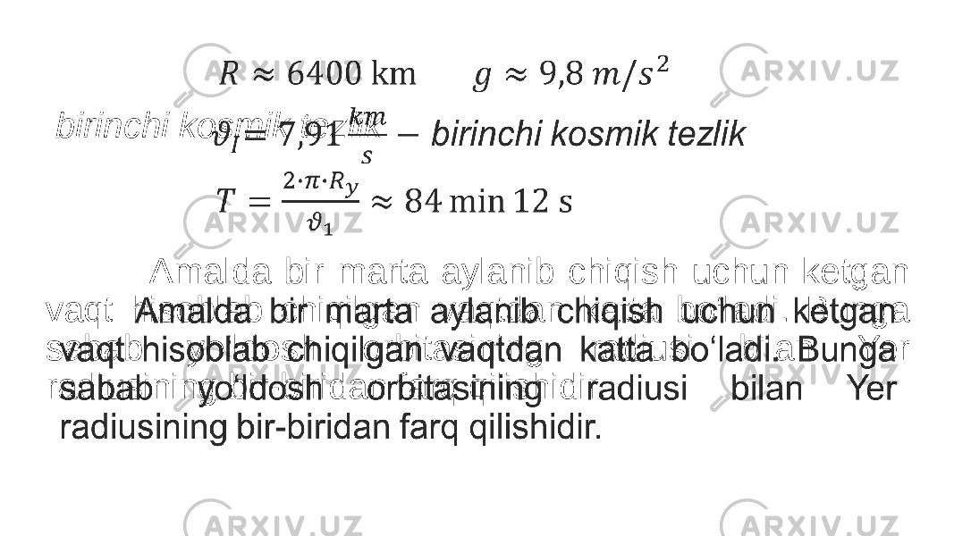  birinchi kosmik tezlik Amalda bir marta aylanib chiqish uchun ketgan vaqt hisoblab chiqilgan vaqtdan katta bo‘ladi. Bunga sabab yo‘ldosh orbitasining radiusi bilan Yer radiusining bir-biridan farq qilishidir. • 