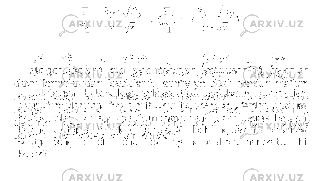  Istalgan balandlikda aylanayotgan yo‘ldoshning aylanish davri formulasidan foydalanib, sun’iy yo‘ldosh Yerdan ma’lum balandlikdagi bir nuqtada “qimirlamasdan” turishi kerak bo‘lgan balandlikni topish mumkin. Demak, yo‘ldoshning aylanish davri 24 soatga teng bo‘lishi uchun qanday balandlikda harakatlanishi kerak?• 