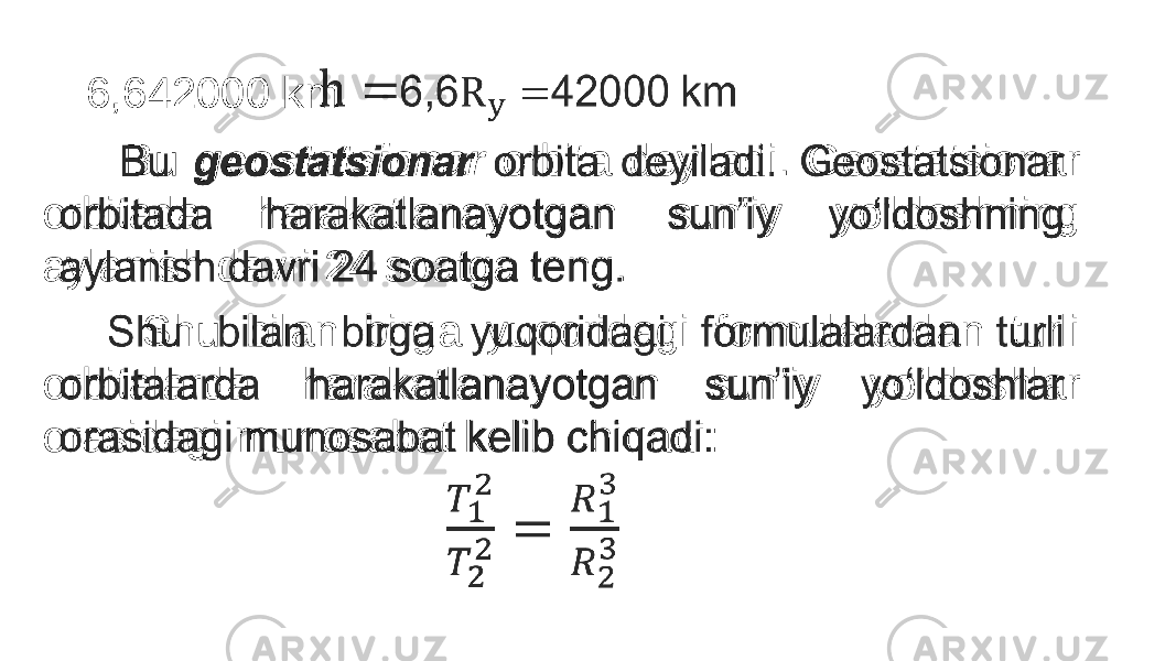 6,642000 km Bu geostatsionar orbita deyiladi. Geostatsionar orbitada harakatlanayotgan sun’iy yo‘ldoshning aylanish davri 24 soatga teng. Shu bilan birga yuqoridagi formulalardan turli orbitalarda harakatlanayotgan sun’iy yo‘ldoshlar orasidagi munosabat kelib chiqadi: • 