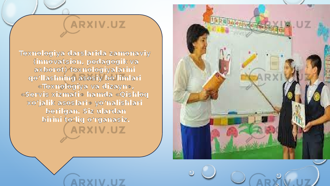 Texnologiya darslarida zamonaviy (innovatsion, pedagogik va axborot) texnologiyalarini qo‘llashning asosiy bo&#39;limlari «Texnologiya va dizayn», «Servis xizmati» hamda «Qishloq xo‘jalik asoslari» yo‘nalishlari berilgan. Siz ulardan birini to‘liq o‘rganasiz. 