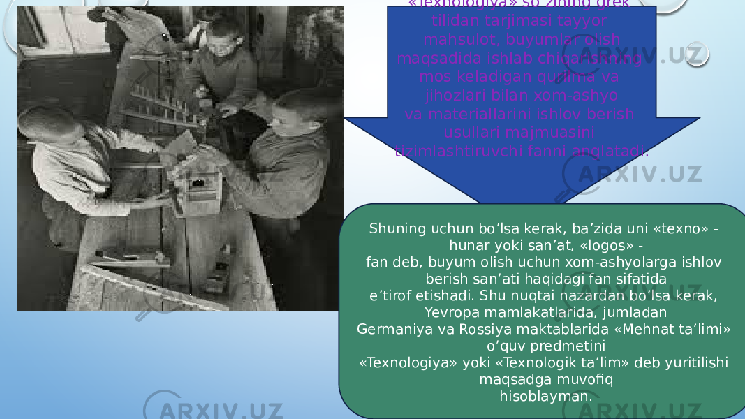 «Texnologiya» so’zining grek tilidan tarjimasi tayyor mahsulot, buyumlar olish maqsadida ishlab chiqarishning mos keladigan qurilma va jihozlari bilan xom-ashyo va materiallarini ishlov berish usullari majmuasini tizimlashtiruvchi fanni anglatadi. Shuning uchun bo’lsa kerak, ba’zida uni «texno» - hunar yoki san’at, «logos» - fan deb, buyum olish uchun xom-ashyolarga ishlov berish san’ati haqidagi fan sifatida e’tirof etishadi. Shu nuqtai nazardan bo’lsa kerak, Yevropa mamlakatlarida, jumladan Germaniya va Rossiya maktablarida «Mehnat ta’limi» o’quv predmetini «Texnologiya» yoki «Texnologik ta’lim» deb yuritilishi maqsadga muvofiq hisoblayman. 