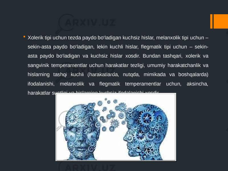  Xolerik tipi uchun tezda paydo bo‘ladigan kuchsiz hislar, melanxolik tipi uchun – sekin-asta paydo bo‘ladigan, lekin kuchli hislar, flegmatik tipi uchun – sekin- asta paydo bo‘ladigan va kuchsiz hislar xosdir. Bundan tashqari, xolerik va sangvinik temperamentlar uchun harakatlar tezligi, umumiy harakatchanlik va hislarning tashqi kuchli (harakatlarda, nutqda, mimikada va boshqalarda) ifodalanishi, melanxolik va flegmatik temperamentlar uchun, aksincha, harakatlar sustligi va hislarning kuchsiz ifodalanishi xosdir. 