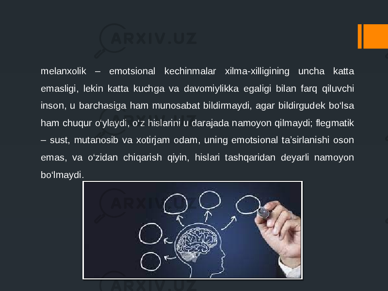 melanxolik – emotsional kechinmalar xilma-xilligining uncha katta emasligi, lekin katta kuchga va davomiylikka egaligi bilan farq qiluvchi inson, u barchasiga ham munosabat bildirmaydi, agar bildirgudek bo‘lsa ham chuqur o‘ylaydi, o‘z hislarini u darajada namoyon qilmaydi; flegmatik – sust, mutanosib va xotirjam odam, uning emotsional ta’sirlanishi oson emas, va o‘zidan chiqarish qiyin, hislari tashqaridan deyarli namoyon bo‘lmaydi. 