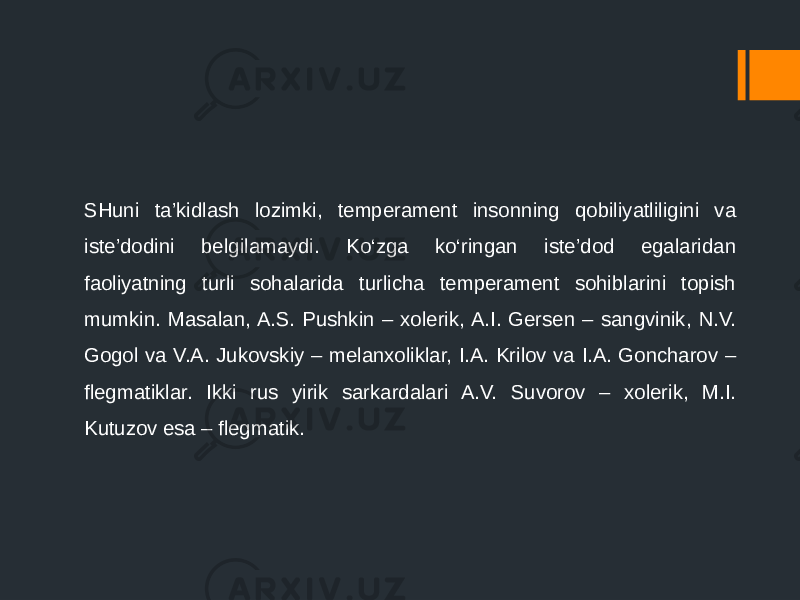 SHuni ta’kidlash lozimki, temperament insonning qobiliyatliligini va iste’dodini belgilamaydi. Ko‘zga ko‘ringan iste’dod egalaridan faoliyatning turli sohalarida turlicha temperament sohiblarini topish mumkin. Masalan, A.S. Pushkin – xolerik, A.I. Gersen – sangvinik, N.V. Gogol va V.A. Jukovskiy – melanxoliklar, I.A. Krilov va I.A. Goncharov – flegmatiklar. Ikki rus yirik sarkardalari A.V. Suvorov – xolerik, M.I. Kutuzov esa – flegmatik. 