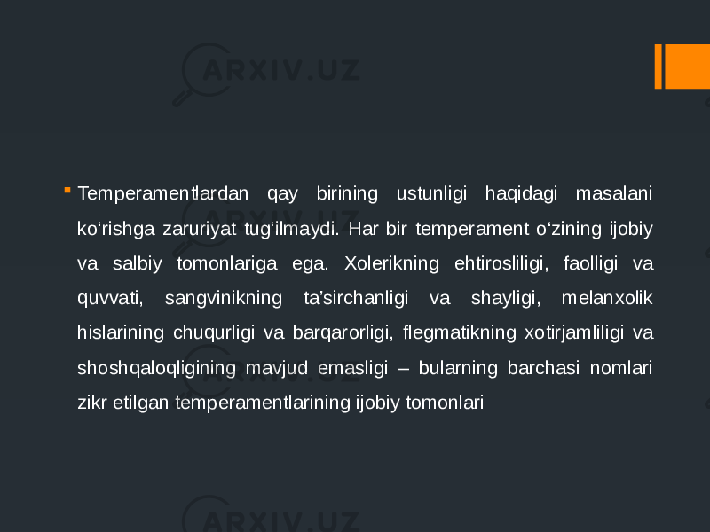  Temperamentlardan qay birining ustunligi haqidagi masalani ko‘rishga zaruriyat tug‘ilmaydi. Har bir temperament o‘zining ijobiy va salbiy tomonlariga ega. Xolerikning ehtirosliligi, faolligi va quvvati, sangvinikning ta’sirchanligi va shayligi, melanxolik hislarining chuqurligi va barqarorligi, flegmatikning xotirjamliligi va shoshqaloqligining mavjud emasligi – bularning barchasi nomlari zikr etilgan temperamentlarining ijobiy tomonlari 