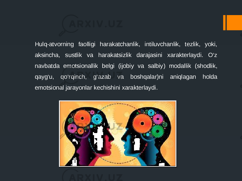 Hulq-atvorning faolligi harakatchanlik, intiluvchanlik, tezlik, yoki, aksincha, sustlik va harakatsizlik darajasini xarakterlaydi. O‘z navbatda emotsionallik belgi (ijobiy va salbiy) modallik (shodlik, qayg‘u, qo‘rqinch, g‘azab va boshqalar)ni aniqlagan holda emotsional jarayonlar kechishini xarakterlaydi. 