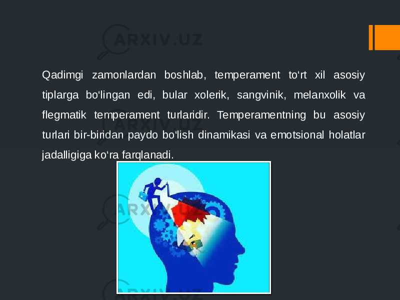 Qadimgi zamonlardan boshlab, temperament to‘rt xil asosiy tiplarga bo‘lingan edi, bular xolerik, sangvinik, melanxolik va flegmatik temperament turlaridir. Temperamentning bu asosiy turlari bir-biridan paydo bo‘lish dinamikasi va emotsional holatlar jadalligiga ko‘ra farqlanadi. 