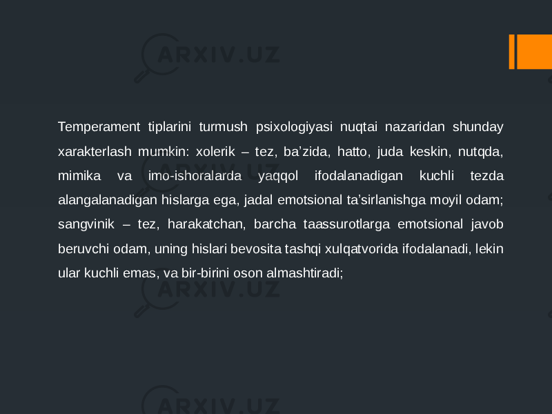 Temperament tiplarini turmush psixologiyasi nuqtai nazaridan shunday xarakterlash mumkin: xolerik – tez, ba’zida, hatto, juda keskin, nutqda, mimika va imo-ishoralarda yaqqol ifodalanadigan kuchli tezda alangalanadigan hislarga ega, jadal emotsional ta’sirlanishga moyil odam; sangvinik – tez, harakatchan, barcha taassurotlarga emotsional javob beruvchi odam, uning hislari bevosita tashqi xulqatvorida ifodalanadi, lekin ular kuchli emas, va bir-birini oson almashtiradi; 