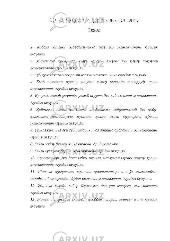 Одил судловга қарши жиноятлар Режа: 1 . Айбсиз кишини жавобгарликка тортиш жиноятининг юридик таҳлили. 2 . Адолатсиз ҳукм, ҳал қилув қарори, ажрим ёки қарор чиқариш жиноятининг юридик таҳлили. 3. Суд ҳужжатини ижро этмаслик жиноятининг юридик таҳлили. 4. Банд солинган мулкни қонунга хилоф равишда тасарруф этиш жиноятининг юридик таҳлили. 5. Қонунга хилоф равишда ушлаб туриш ёки ҳибсга олиш жиноятининг юридик таҳлили. 6. Қийноққа солиш ва бошқа шафқатсиз, ғайриинсоний ёки қадр- қимматни камситувчи муомала ҳамда жазо турларини қўллаш жиноятининг юридик таҳлили. 7. Тергов қилишга ёки суд ишларини ҳал этишга аралашиш жиноятининг юридик таҳлили. 8. Ёлғон хабар бериш жиноятининг юридик таҳлили. 9. Ёлғон гувоҳлик бериш жиноятининг юридик таҳлили. 10. Суриштирув ёки дастлабки тергов маълумотларини ошкор қилиш жиноятининг юридик таҳлили. 11. Жиноят процессини юритиш қатнашчиларининг ўз зиммасидаги вазифани бажаришдан бўйин товлаши жиноятининг юридик таҳлили. 12. Жиноят ҳақида хабар бермаслик ёки уни яшириш жиноятининг юридик таҳлили. 13. Жиноятни ҳисобга олишдан қасддан яшириш жиноятининг юридик таҳлили. 