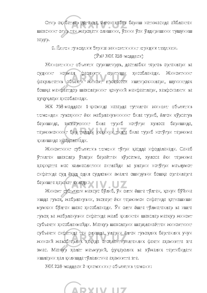 Оғир оқибатлар деганда, ёлғон ҳабар бериш натижасида айбланган шахснинг оғир тан жароҳати олишини, ўзини ўзи ўлдиришини тушуниш зарур. 9. Ёлғон гувоҳлик бериш жиноятининг юридик таҳлили. (ЎзР ЖК 238-моддаси) Жиноятнинг объекти суриштирув, дастлабки тергов органлари ва суднинг нормал фаолияти юритиши ҳисобланади. Жиноятнинг факультатив объекти жиноят процессси иштирокчилари, шунингдек бошқа манфаатдор шахсларнинг қонуний манфаатлари, хавфсизлиги ва ҳуқуқлари ҳисобланади. ЖК 238-моддаси 1-қисмида назарда тутилган жиноят объектив томондан гувоҳнинг ёки жабрланувчининг била туриб, ёлғон кўрсатув беришида, экспертнинг била туриб нотўғри хулоса беришида, таржимоннинг бир тилдан иккинчи тилга била туриб нотўғри таржима қилишида ифодаланади. Жиноятнинг субъектив томони тўғри қасдда ифодаланади. Санаб ўтилган шахслар ўзлари бераётган кўрсатма, хулоса ёки таржима ҳақиқатга мос келмаслигини англайди ва уларни нотўғри маълумот сифатида суд ёхуд одил судловни амалга оширувчи бошқа органларга беришга ҳаракат қилади. Жиноят субъекти махсус бўлиб , ўн олти ёшга тўлган, қонун бўйича ишда гувоҳ, жабрланувчи, эксперт ёки таржимон сифатида қатнашиши мумкин бўлган шахс ҳисобланади. Ўн олти ёшга тўлмаганлар ва ишга гувоҳ ва жабрланувчи сифатида жалб қилинган шахслар мазкур жиноят субъекти ҳисобланмайди. Мазкур шахсларни шарҳланаётган жиноятнинг субъекти сифатида тан олишда, уларни ёлғон гувоҳлик берганлик учун жиноий жавобгарлик ҳақида огоҳлантирилганлик факти аҳамиятга эга эмас. Мазкур ҳолат маъмурий, фуқаролик ва хўжалик тартибидаги ишларни ҳал қилишда тўлалигича аҳамиятга эга. ЖК 238-моддаси 2-қисмининг объектив томони : 