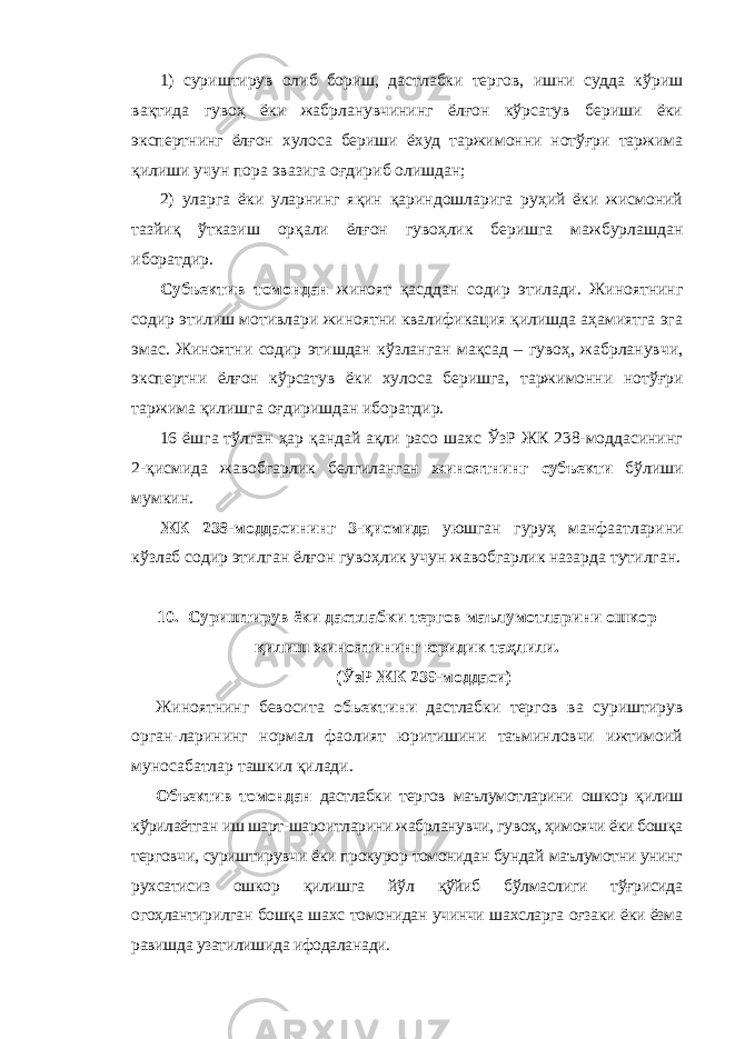 1) суриштирув олиб бориш, дастлабки тергов, ишни судда кўриш вақтида гувоҳ ёки жабрланувчининг ёлғон кўрсатув бериши ёки экспертнинг ёлғон хулоса бериши ёхуд таржимонни нотўғри таржима қилиши учун пора эвазига оғдириб олишдан; 2) уларга ёки уларнинг яқин қариндошларига руҳий ёки жисмоний тазйиқ ўтказиш орқали ёлғон гувоҳлик беришга мажбурлашдан иборатдир. Субъектив томондан жиноят қасддан содир этилади. Жиноятнинг содир этилиш мотивлари жиноятни квалификация қилишда аҳамиятга эга эмас. Жиноятни содир этишдан кўзланган мақсад – гувоҳ, жабрланувчи, экспертни ёлғон кўрсатув ёки хулоса беришга, таржимонни нотўғри таржима қилишга оғдиришдан иборатдир. 16 ёшга тўлган ҳар қандай ақли расо шахс ЎзР ЖК 238-моддасининг 2-қисмида жавобгарлик белгиланган жиноятнинг субъекти бўлиши мумкин. ЖК 238-моддасининг 3-қисмида уюшган гуруҳ манфаатларини кўзлаб содир этилган ёлғон гувоҳлик учун жавобгарлик назарда тутилган. 10. Суриштирув ёки дастлабки тергов маълумотларини ошкор қилиш жиноятининг юридик таҳлили. (ЎзР ЖК 239-моддаси) Жиноятнинг бевосита обьектини дастлабки тергов ва суриштирув орган-ларининг нормал фаолият юритишини таъминловчи ижтимоий муносабатлар ташкил қилади. Объектив томондан дастлабки тергов маълумотларини ошкор қилиш кўрилаётган иш шарт-шароитларини жабрланувчи, гувоҳ, ҳимоячи ёки бошқа терговчи, суриштирувчи ёки прокурор томонидан бундай маълумотни унинг рухсатисиз ошкор қилишга йўл қўйиб бўлмаслиги тўғрисида огоҳлантирилган бошқа шахс томонидан учинчи шахсларга оғзаки ёки ёзма равишда узатилишида ифодаланади. 