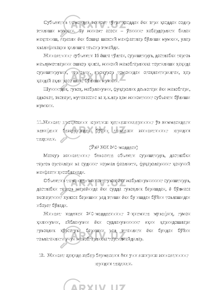 Субъектив томондан жиноят тўғри қасддан ёки эгри қасддан содир этилиши мумкин. Бу жиноят асоси – ўзининг хабардорлиги билан мақтаниш, ғаразли ёки бошқа шахсий манфаатлар бўлиши мумкин, улар квалификация қилишга таъсир этмайди. Жиноятнинг субъекти 16 ёшга тўлган, суриштирув, дастлабки тергов маълумотларини ошкор қилса, жиноий жавобгарликка тортилиши ҳақида суриштирувчи, терговчи, прокурор томонидан огоҳлантирилган, ҳар қандай ақли расо шахс бўлиши мумкин. Шунингдек, гувоҳ, жабрланувчи, фуқаролик даъвогари ёки жавобгари, адвокат, эксперт, мутахассис ва ҳ.к.лар ҳам жиноятнинг субъекти бўлиши мумкин. 11.Жиноят процессини юритиш қатнашчиларининг ўз зиммасидаги вазифани бажаришдан бўйин товлаши жиноятининг юридик таҳлили. (ЎзР ЖК 240-моддаси) Мазкур жиноятнинг бевосита объекти суриштирув, дастлабки тергов органлари ва суднинг нормал фаолияти, фуқароларнинг қонуний манфаати ҳисобланади. Объектив томондан жиноят гувоҳ ёки жабрланувчининг суриштирув, дастлабки тергов жараёнида ёки судда гувоҳлик беришдан, ё бўлмаса экспертнинг хулоса беришни рад этиши ёки бу ишдан бўйин товлашидан иборат бўлади. Жиноят кодекси 240-моддасининг 2-қисмига мувофиқ , гумон қилинувчи, айбланувчи ёки судланувчининг яқин қариндошлари гувоҳлик кўрсатуви беришни рад этганлиги ёки бундан бўйин товлаганлиги учун жавобгарликка тортилмайдилар. 12. Жиноят ҳақида хабар бермаслик ёки уни яшириш жиноятининг юридик таҳлили. 