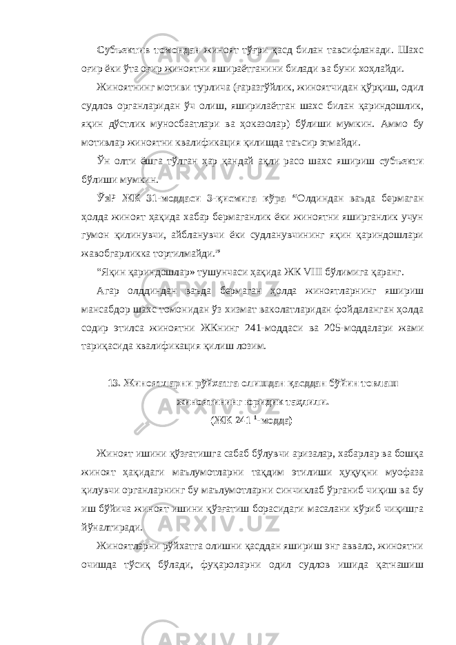 Субъектив томондан жиноят тўғри қасд билан тавсифланади. Шахс оғир ёки ўта оғир жиноятни яшираётганини билади ва буни хоҳлайди. Жиноятнинг мотиви турлича (ғаразгўйлик, жиноятчидан қўрқиш, одил судлов органларидан ўч олиш, яширилаётган шахс билан қариндошлик, яқин дўстлик муносбаатлари ва ҳоказолар) бўлиши мумкин. Аммо бу мотивлар жиноятни квалификация қилишда таъсир этмайди. Ўн олти ёшга тўлган ҳар қандай ақли расо шахс яшириш субъекти бўлиши мумкин. ЎзР ЖК 31-моддаси 3-қисмига кўра “ Олдиндан ваъда бермаган ҳолда жиноят ҳақида хабар бермаганлик ёки жиноятни яширганлик учун гумон қилинувчи, айбланувчи ёки судланувчининг яқин қариндошлари жавобгарликка тортилмайди. ” “Яқин қариндошлар» тушунчаси ҳақида ЖК VIII бўлимига қаранг. Агар олддиндан ваъда бермаган ҳолда жиноятларнинг яшириш мансабдор шахс томонидан ўз хизмат ваколатларидан фойдаланган ҳолда содир этилса жиноятни ЖКнинг 241-моддаси ва 205-моддалари жами тариқасида квалификация қилиш лозим. 13. Жиноятларни рўйхатга олишдан қасддан бўйин товлаш жиноятининг юридик таҳлили. (ЖК 241 1 -модда) Жиноят ишини қўзғатишга сабаб бўлувчи аризалар, хабарлар ва бошқа жиноят ҳақидаги маълумотларни тақдим этилиши ҳуқуқни муофаза қилувчи органларнинг бу маълумотларни синчиклаб ўрганиб чиқиш ва бу иш бўйича жиноят ишини қўзғатиш борасидаги масалани кўриб чиқишга йўналтиради. Жиноятларни рўйхатга олишни қасддан яшириш энг аввало, жиноятни очишда тўсиқ бўлади, фуқароларни одил судлов ишида қатнашиш 