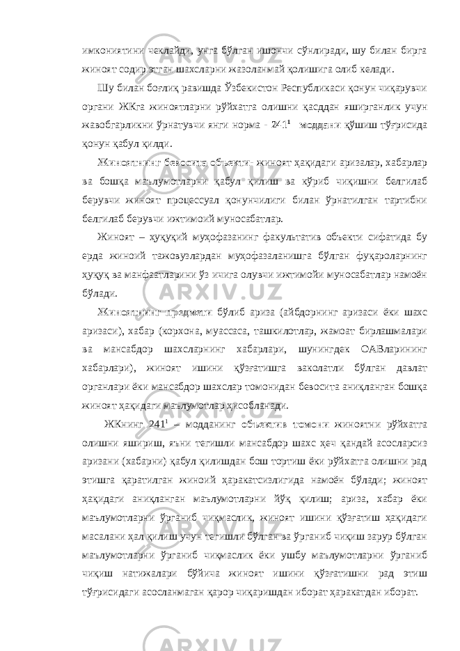 имкониятини чеклайди, унга бўлган ишончи сўнлиради, шу билан бирга жиноят содир этган шахсларни жазоланмай қолишига олиб келади. Шу билан боғлиқ равишда Ўзбекистон Республикаси қонун чиқарувчи органи ЖКга жиноятларни рўйхатга олишни қасддан яширганлик учун жавобгарликни ўрнатувчи янги норма - 241 1 –моддани қўшиш тўғрисида қонун қабул қилди. Жиноятнинг бевосита объекти- жиноят ҳақидаги аризалар, хабарлар ва бошқа маълумотларни қабул қилиш ва кўриб чиқишни белгилаб берувчи жиноят процессуал қонунчилиги билан ўрнатилган тартибни белгилаб берувчи ижтимоий муносабатлар. Жиноят – ҳуқуқий муҳофазанинг факультатив объекти сифатида бу ерда жиноий тажовузлардан муҳофазаланишга бўлган фуқароларнинг ҳуқуқ ва манфаатларини ўз ичига олувчи ижтимойи муносабатлар намоён бўлади. Жиноятнинг предмети бўлиб ариза (айбдорнинг аризаси ёки шахс аризаси), хабар (корхона, муассаса, ташкилотлар, жамоат бирлашмалари ва мансабдор шахсларнинг хабарлари, шунингдек ОАВларининг хабарлари), жиноят ишини қўзғатишга ваколатли бўлган давлат органлари ёки мансабдор шахслар томонидан бевосита аниқланган бошқа жиноят ҳақидаги маълумотлар ҳисобланади. ЖКнинг 241 1 – модданинг объектив томони жиноятни рўйхатга олишни яшириш, яъни тегишли мансабдор шахс ҳеч қандай асосларсиз аризани (хабарни) қабул қилишдан бош тортиш ёки рўйхатга олишни рад этишга қаратилган жиноий ҳаракатсизлигида намоён бўлади; жиноят ҳақидаги аниқланган маълумотларни йўқ қилиш; ариза, хабар ёки маълумотларни ўрганиб чиқмаслик, жиноят ишини қўзғатиш ҳақидаги масалани ҳал қилиш учун тегишли бўлган ва ўрганиб чиқиш зарур бўлган маълумотларни ўрганиб чиқмаслик ёки ушбу маълумотларни ўрганиб чиқиш натижалари бўйича жиноят ишини қўзғатишни рад этиш тўғрисидаги асосланмаган қарор чиқаришдан иборат ҳаракатдан иборат. 