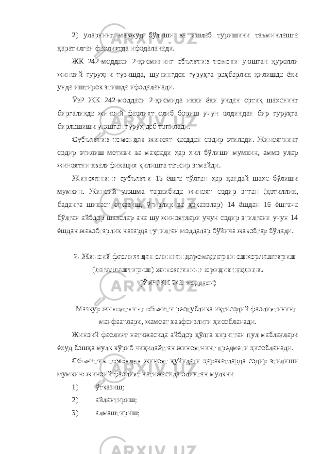 2) уларнинг мавжуд бўлиши ва ишлаб туришини таъминлашга қаратилган фаолиятда ифодаланади. ЖК 242-моддаси 2-қисмининг объектив томони уюшган қуролли жиноий гуруҳни тузишда, шунингдек гуруҳга раҳбарлик қилишда ёки унда иштирок этишда ифодаланади. ЎзР ЖК 242-моддаси 2-қисмида икки ёки ундан ортиқ шахснинг биргаликда жиноий фаолият олиб бориш учун олдиндан бир гуруҳга бирлашиши уюшган гуруҳ деб топилади. Субъектив томондан жиноят қасддан содир этилади. Жиноятнинг содир этилиш мотиви ва мақсади ҳар хил бўлиши мумкин, аммо улар жиноятни квалификация қилишга таъсир этмайди. Жиноятнинг субъекти 16 ёшга тўлган ҳар қандай шахс бўлиши мумкин. Жиноий уюшма таркибида жиноят содир этган (қотиллик, баданга шикаст етказиш, ўғирлик ва ҳоказолар) 14 ёшдан 16 ёшгача бўлган айбдор шахслар ана шу жиноятлари учун содир этилгани учун 14 ёшдан жавобгарлик назарда тутилган моддалар бўйича жавобгар бўлади. 2. Жиноий фаолиятдан олинган даромадларни ошкорлаштириш (легаллаштириш) жиноятининг юридик таҳлили. (ЎзР ЖК 243-моддаси) Мазкур жиноятнинг объекти республика иқтисодий фаолиятининг манфаатлари, жамоат хавфсизлиги ҳисобланади. Жиноий фаолият натижасида айбдор қўлга киритган пул маблағлари ёхуд бошқа мулк кўриб чиқилаётган жиноятнинг предмети ҳисобланади. Объектив томондан жиноят қуйидаги ҳаракатларда содир этилиши мумкин: жиноий фаолият натижасида олинган мулкни 1) ўтказиш; 2) айлантириш; 3) алмаштириш; 