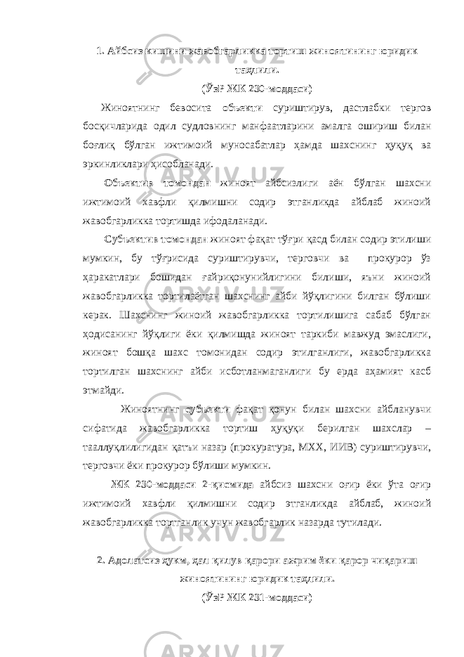 1. Айбсиз кишини жавобгарликка тортиш жиноятининг юридик таҳлили. (ЎзР ЖК 230-моддаси) Жиноятнинг бевосита объекти суриштирув, дастлабки тергов босқичларида одил судловнинг манфаатларини амалга ошириш билан боғлиқ бўлган ижтимоий муносабатлар ҳамда шахснинг ҳуқуқ ва эркинликлари ҳисобланади. Объектив томондан жиноят айбсизлиги аён бўлган шахсни ижтимоий хавфли қилмишни содир этганликда айблаб жиноий жавобгарликка тортишда ифодаланади. Субъектив томондан жиноят фақат тўғри қасд билан содир этилиши мумкин, бу тўғрисида суриштирувчи, терговчи ва прокурор ўз ҳаракатлари бошидан ғайриқонунийлигини билиши, яъни жиноий жавобгарликка тортилаётган шахснинг айби йўқлигини билган бўлиши керак. Шахснинг жиноий жавобгарликка тортилишига сабаб бўлган ҳодисанинг йўқлиги ёки қилмишда жиноят таркиби мавжуд эмаслиги, жиноят бошқа шахс томонидан содир этилганлиги, жавобгарликка тортилган шахснинг айби исботланмаганлиги бу ерда аҳамият касб этмайди. Жиноятнинг субъекти фақат қонун билан шахсни айбланувчи сифатида жавобгарликка тортиш ҳуқуқи берилган шахслар – тааллуқлилигидан қатъи назар (прокуратура, МХХ, ИИВ) суриштирувчи, терговчи ёки прокурор бўлиши мумкин. ЖК 230-моддаси 2-қисмида айбсиз шахсни оғир ёки ўта оғир ижтимоий хавфли қилмишни содир этганликда айблаб, жиноий жавобгарликка тортганлик учун жавобгарлик назарда тутилади. 2. Адолатсиз ҳукм, ҳал қилув қарори ажрим ёки қарор чиқариш жиноятининг юридик таҳлили. (ЎзР ЖК 231-моддаси) 