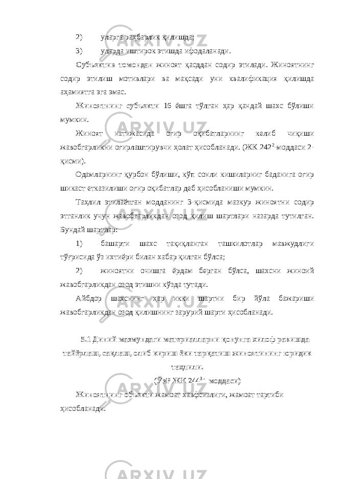 2) уларга раҳбарлик қилишда; 3) уларда иштирок этишда ифодаланади. Субъектив томондан жиноят қасддан содир этилади. Жиноятнинг содир этилиш мотивлари ва мақсади уни квалификация қилишда аҳамиятга эга эмас. Жиноятнинг субъекти 16 ёшга тўлган ҳар қандай шахс бўлиши мумкин. Жиноят натижасида оғир оқибатларнинг келиб чиқиши жавобгарликни оғирлаштирувчи ҳолат ҳисобланади. (ЖК 242 2 -моддаси 2- қисми). Одамларнинг қурбон бўлиши, кўп сонли кишиларниг баданига оғир шикаст етказилиши оғир оқибатлар деб ҳисобланиши мумкин. Таҳлил этилаётган модданинг 3-қисмида мазкур жиноятни содир этганлик учун жавобгарликдан озод қилиш шартлари назарда тутилган. Бундай шартлар: 1) башарти шахс тақиқланган ташкилотлар мавжудлиги тўғрисида ўз ихтиёри билан хабар қилган бўлса; 2) жиноятни очишга ёрдам берган бўлса, шахсни жиноий жавобгарликдан озод этишни кўзда тутади. Айбдор шахснинг ҳар икки шартни бир йўла бажариши жавобгарликдан озод қилишнинг зарурий шарти ҳисобланади. 5.1 Диний мазмундаги материалларни қонунга хилоф равишда тайёрлаш, сақлаш, олиб кириш ёки тарқатиш жиноятининг юридик таҳлили. (ЎзР ЖК 244 3 - моддаси) Жиноятнинг объекти жамоат хавфсизлиги, жамоат тартиби ҳисобланади. 