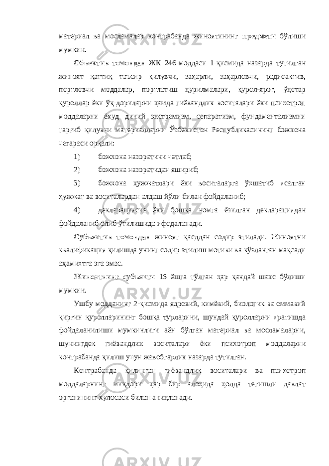 материал ва мосламалар контрабанда жиноятининг предмети бўлиши мумкин. Объектив томондан ЖК 246-моддаси 1-қисмида назарда тутилган жиноят қаттиқ таъсир қилувчи, заҳарли, заҳарловчи, радиоактив, портловчи моддалар, портлатиш қурилмалари, қурол-яроғ, ўқотар қуроллар ёки ўқ-дориларни ҳамда гиёвандлик воситалари ёки психотроп моддаларни ёхуд диний экстремизм, сепаратизм, фундаментализмни тарғиб қилувчи материалларни Ўзбекистон Республикасининг божхона чегараси орқали: 1) божхона назоратини четлаб; 2) божхона назоратидан яшириб; 3) божхона ҳужжатлари ёки воситаларга ўхшатиб ясалган ҳужжат ва воситалардан алдаш йўли билан фойдаланиб; 4) декларациясиз ёки бошқа номга ёзилган декларациядан фойдаланиб олиб ўтилишида ифодаланади. Субъектив томондан жиноят қасддан содир этилади. Жиноятни квалификация қилишда унинг содир этилиш мотиви ва кўзланган мақсади аҳамиятга эга эмас. Жиноятнинг субъекти 16 ёшга тўлган ҳар қандай шахс бўлиши мумкин. Ушбу модданинг 2-қисмида ядровий, кимёвий, биологик ва оммавий қирғин қуролларининг бошқа турларини, шундай қуролларни яратишда фойдаланилиши мумкинлиги аён бўлган материал ва мосламаларни, шунингдек гиёвандлик воситалари ёки психотроп моддаларни контрабанда қилиш учун жавобгарлик назарда тутилган. Контрабанда қилинган гиёвандлик воситалари ва психотроп моддаларнинг миқдори ҳар бир алоҳида ҳолда тегишли давлат органининг хулосаси билан аниқланади. 