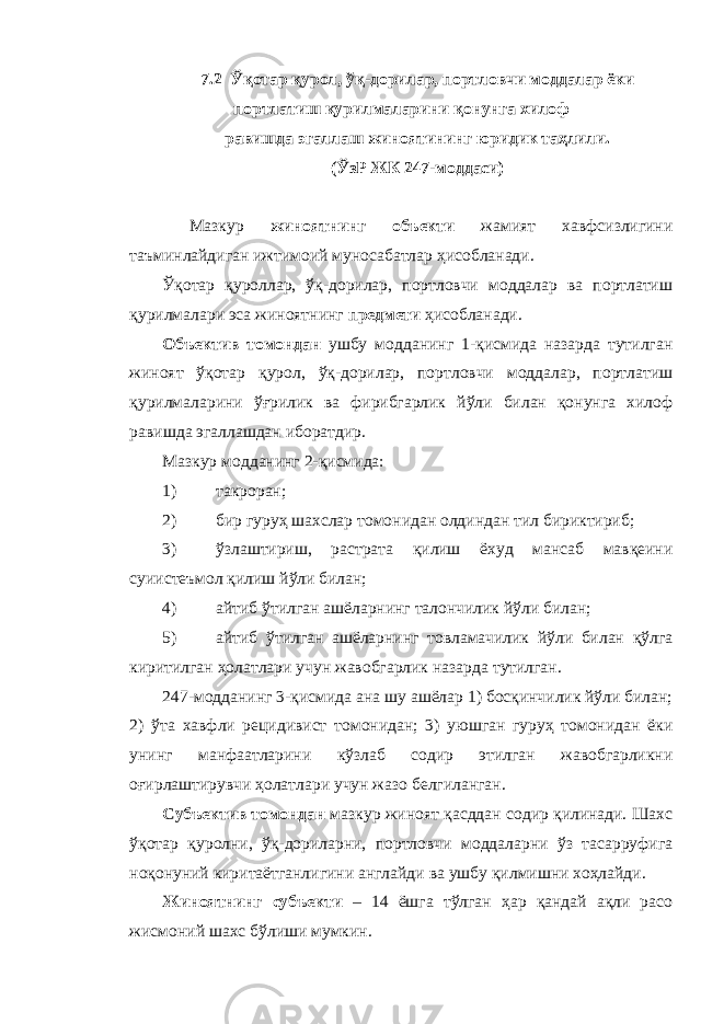 7.2 Ўқотар қурол, ўқ-дорилар, портловчи моддалар ёки портлатиш қурилмаларини қонунга хилоф равишда эгаллаш жиноятининг юридик таҳлили. (ЎзР ЖК 247-моддаси) Мазкур жиноятнинг объекти жамият хавфсизлигини таъминлайдиган ижтимоий муносабатлар ҳисобланади. Ўқотар қуроллар, ўқ-дорилар, портловчи моддалар ва портлатиш қурилмалари эса жиноятнинг предмети ҳисобланади. Объектив томондан ушбу модданинг 1-қисмида назарда тутилган жиноят ўқотар қурол, ўқ-дорилар, портловчи моддалар, портлатиш қурилмаларини ўғрилик ва фирибгарлик йўли билан қонунга хилоф равишда эгаллашдан иборатдир. Мазкур модданинг 2-қисмида: 1) такроран; 2) бир гуруҳ шахслар томонидан олдиндан тил бириктириб; 3) ўзлаштириш, растрата қилиш ёхуд мансаб мавқеини суиистеъмол қилиш йўли билан; 4) айтиб ўтилган ашёларнинг талончилик йўли билан; 5) айтиб ўтилган ашёларнинг товламачилик йўли билан қўлга киритилган ҳолатлари учун жавобгарлик назарда тутилган. 247-модданинг 3-қисмида ана шу ашёлар 1) босқинчилик йўли билан; 2) ўта хавфли рецидивист томонидан; 3) уюшган гуруҳ томонидан ёки унинг манфаатларини кўзлаб содир этилган жавобгарликни оғирлаштирувчи ҳолатлари учун жазо белгиланган. Субъектив томондан мазкур жиноят қасддан содир қилинади. Шахс ўқотар қуролни, ўқ-дориларни, портловчи моддаларни ўз тасарруфига ноқонуний киритаётганлигини англайди ва ушбу қилмишни хоҳлайди. Жиноятнинг субъекти – 14 ёшга тўлган ҳар қандай ақли расо жисмоний шахс бўлиши мумкин. 