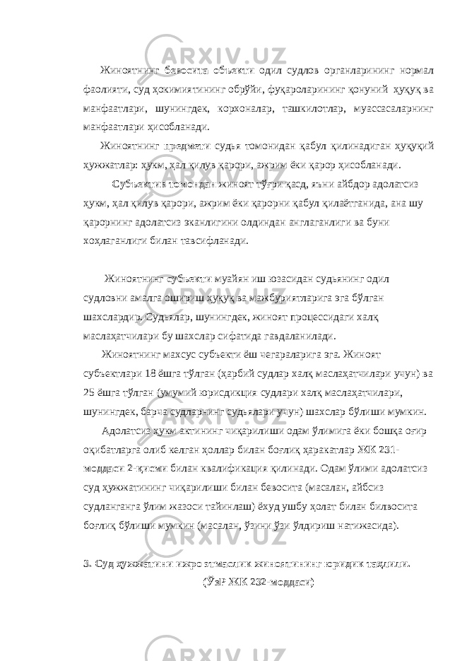 Жиноятнинг бевосита объекти одил судлов органларининг нормал фаолияти, суд ҳокимиятининг обрўйи, фуқароларининг қонуний ҳуқуқ ва манфаатлари, шунингдек, корхоналар, ташкилотлар, муассасаларнинг манфаатлари ҳисобланади. Жиноятнинг предмети судья томонидан қабул қилинадиган ҳуқуқий ҳужжатлар: ҳукм, ҳал қилув қарори, ажрим ёки қарор ҳисобланади. Субъектив томондан жиноят тўғри қасд, яъни айбдор адолатсиз ҳукм, ҳал қилув қарори, ажрим ёки қарорни қабул қилаётганида, ана шу қарорнинг адолатсиз эканлигини олдиндан англаганлиги ва буни хоҳлаганлиги билан тавсифланади. Жиноятнинг субъекти муайян иш юзасидан судьянинг одил судловни амалга ошириш ҳуқуқ ва мажбуриятларига эга бўлган шахслардир. Судьялар, шунингдек, жиноят процессидаги халқ маслаҳатчилари бу шахслар сифатида гавдаланилади. Жиноятнинг махсус субъекти ёш чегараларига эга. Жиноят субъектлари 18 ёшга тўлган (ҳарбий судлар халқ маслаҳатчилари учун) ва 25 ёшга тўлган (умумий юрисдикция судлари халқ маслаҳатчилари, шунингдек, барча судларнинг судьялари учун) шахслар бўлиши мумкин. Адолатсиз ҳукм актининг чиқарилиши одам ўлимига ёки бошқа оғир оқибатларга олиб келган ҳоллар билан боғлиқ ҳаракатлар ЖК 231- моддаси 2-қисми билан квалификация қилинади. Одам ўлими адолатсиз суд ҳужжатининг чиқарилиши билан бевосита (масалан, айбсиз судланганга ўлим жазоси тайинлаш) ёхуд ушбу ҳолат билан билвосита боғлиқ бўлиши мумкин (масалан, ўзини ўзи ўлдириш натижасида). 3. Суд ҳужжатини ижро этмаслик жиноятининг юридик таҳлили. (ЎзР ЖК 232-моддаси) 