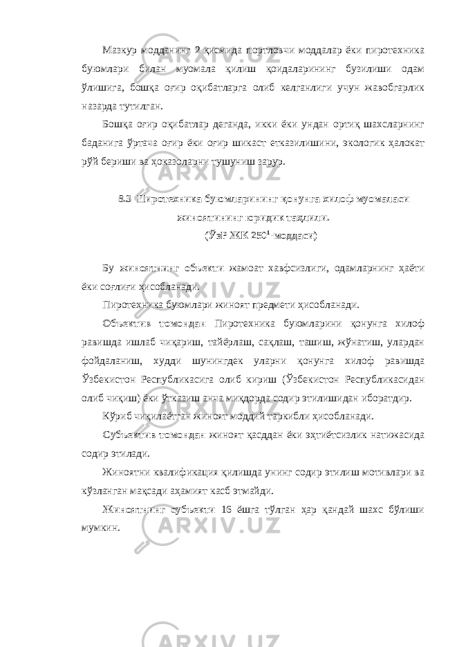 Мазкур модданинг 2-қисмида портловчи моддалар ёки пиротехника буюмлари билан муомала қилиш қоидаларининг бузилиши одам ўлишига, бошқа оғир оқибатларга олиб келганлиги учун жавобгарлик назарда тутилган. Бошқа оғир оқибатлар деганда, икки ёки ундан ортиқ шахсларнинг баданига ўртача оғир ёки оғир шикаст етказилишини, экологик ҳалокат рўй бериши ва ҳоказоларни тушуниш зарур. 8.3 Пиротехника буюмларининг қонунга хилоф муомаласи жиноятининг юридик таҳлили. (ЎзР ЖК 250 1 -моддаси) Бу жиноятнинг объекти жамоат хавфсизлиги, одамларнинг ҳаёти ёки соғлиғи ҳисобланади. Пиротехника буюмлари жиноят предмети ҳисобланади. Объектив томондан Пиротехника буюмларини қонунга хилоф равишда ишлаб чиқариш, тайёрлаш, сақлаш, ташиш, жўнатиш, улардан фойдаланиш, худди шунингдек уларни қонунга хилоф равишда Ўзбекистон Республикасига олиб кириш (Ўзбекистон Республикасидан олиб чиқиш) ёки ўтказиш анча миқдорда содир этилишидан иборатдир. Кўриб чиқилаётган жиноят моддий таркибли ҳисобланади. Субъектив томондан жиноят қасддан ёки эҳтиётсизлик натижасида содир этилади. Жиноятни квалификация қилишда унинг содир этилиш мотивлари ва кўзланган мақсади аҳамият касб этмайди. Жиноятнинг субъекти 16 ёшга тўлган ҳар қандай шахс бўлиши мумкин. 