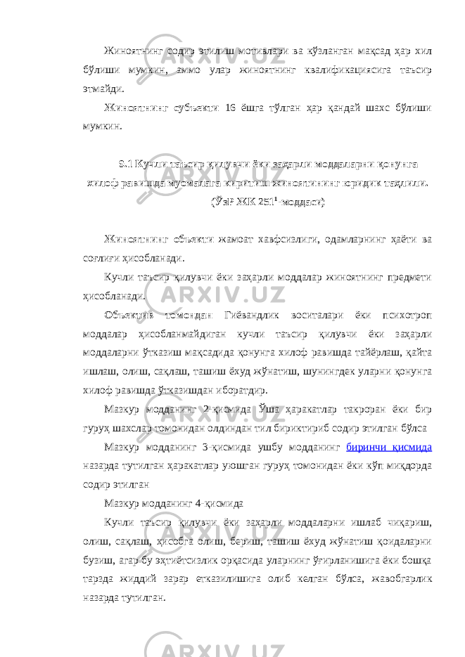 Жиноятнинг содир этилиш мотивлари ва кўзланган мақсад ҳар хил бўлиши мумкин, аммо улар жиноятнинг квалификациясига таъсир этмайди. Жиноятнинг субъекти 16 ёшга тўлган ҳар қандай шахс бўлиши мумкин. 9.1 Кучли таъсир қилувчи ёки заҳарли моддаларни қонунга хилоф равишда муомалага киритиш жиноятининг юридик таҳлили. (ЎзР ЖК 251 1 -моддаси) Жиноятнинг объекти жамоат хавфсизлиги, одамларнинг ҳаёти ва соғлиғи ҳисобланади. Кучли таъсир қилувчи ёки заҳарли моддалар жиноятнинг предмети ҳисобланади. Объектив томондан Гиёвандлик воситалари ёки психотроп моддалар ҳисобланмайдиган кучли таъсир қилувчи ёки заҳарли моддаларни ўтказиш мақсадида қонунга хилоф равишда тайёрлаш, қайта ишлаш, олиш, сақлаш, ташиш ёхуд жўнатиш, шунингдек уларни қонунга хилоф равишда ўтказишдан иборатдир. Мазкур модданинг 2-қисмида Ўша ҳаракатлар такроран ёки бир гуруҳ шахслар томонидан олдиндан тил бириктириб содир этилган бўлса Мазкур модданинг 3-қисмида ушбу модданин г биринчи қисмида назарда тутилган ҳаракатлар уюшган гуруҳ томонидан ёки кўп миқдорда содир этилган Мазкур модданинг 4-қисмида Кучли таъсир қилувчи ёки заҳарли моддаларни ишлаб чиқариш, олиш, сақлаш, ҳисобга олиш, бериш, ташиш ёхуд жўнатиш қоидаларни бузиш, агар бу эҳтиётсизлик орқасида уларнинг ўғирланишига ёки бошқа тарзда жиддий зарар етказилишига олиб келган бўлса, жавобгарлик назарда тутилган. 