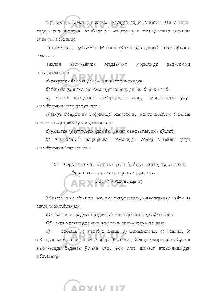 Субъектив томондан жиноят қасддан содир этилади. Жиноятнинг содир этилиш мотиви ва кўзланган мақсади уни квалификация қилишда аҳамиятга эга эмас. Жиноятнинг субъекти 16 ёшга тўлган ҳар қандай шахс бўлиши мумкин. Таҳлил қилинаётган модданинг 2-қисмида радиоактив материалларни: а) такроран ёки хавфли рецидивист томонидан; б) бир гуруҳ шахслар томонидан олдиндан тил бириктириб; в) мансаб мавқеидан фойдаланган ҳолда эгаллаганлик учун жавобгарлик назарда тутилган. Мазкур модданинг 3-қисмида радиоактив материалларни эгаллаш жазони оғирлаштирувчи ҳолатларда: а) уюшган гуруҳ томонидан ёки унинг манфаатларини кўзлаб; б) ўта хавфли рецидивист томонидан содир этилиши учун жавобгарлик белгиланган. 10.1 Радиоактив материаллардан фойдаланиш қоидаларини бузиш жиноятининг юридик таҳлили. (ЎзР ЖК 253-моддаси) Жиноятнинг объекти жамоат хавфсизлиги, одамларнинг ҳаёти ва соғлиғи ҳисобланади. Жиноятнинг предмети радиоактив материаллар ҳисобланади. Объектив томондан жиноят радиоактив материалларни: 1) сақлаш; 2) ҳисобга олиш; 3) фойдаланиш; 4) ташиш; 5) жўнатиш ва улар билан муомалада бўлишнинг бошқа қоидаларини бузиш натижасида баданга ўртача оғир ёки оғир шикаст етказилишидан иборатдир. 