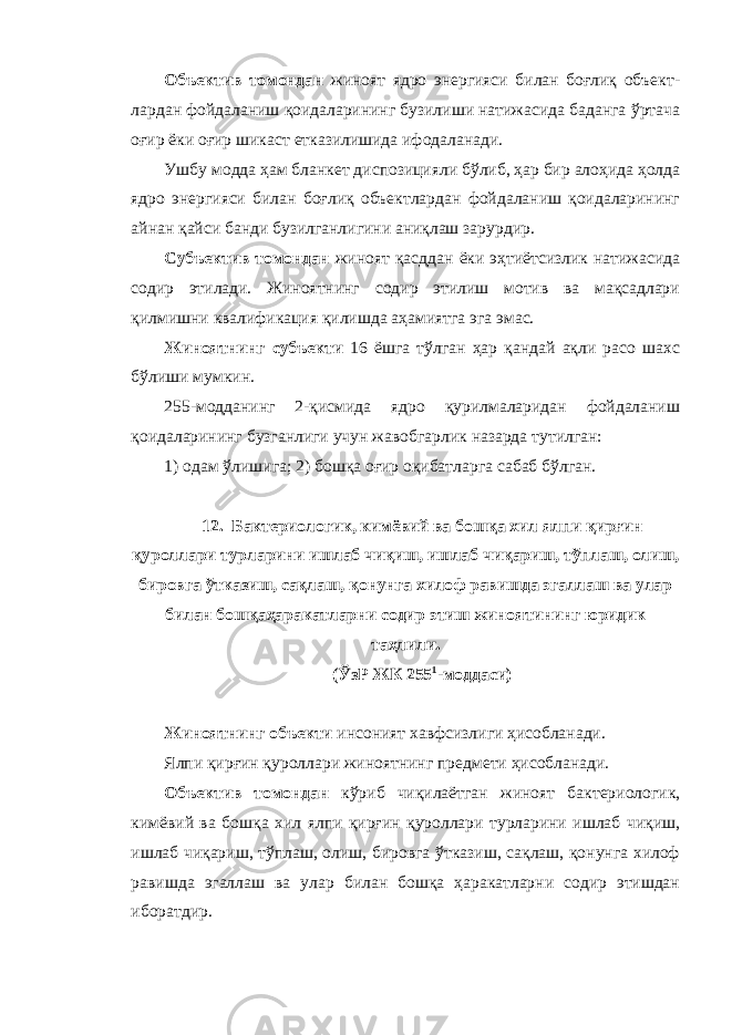 Объектив томондан жиноят ядро энергияси билан боғлиқ объект - лардан фойдаланиш қоидаларининг бузилиши натижасида баданга ўртача оғир ёки оғир шикаст етказилишида ифодаланади. Ушбу модда ҳам бланкет диспозицияли бўлиб, ҳар бир алоҳида ҳолда ядро энергияси билан боғлиқ объектлардан фойдаланиш қоидаларининг айнан қайси банди бузилганлигини аниқлаш зарурдир. Субъектив томондан жиноят қасддан ёки эҳтиётсизлик натижасида содир этилади. Жиноятнинг содир этилиш мотив ва мақсадлари қилмишни квалификация қилишда аҳамиятга эга эмас. Жиноятнинг субъекти 16 ёшга тўлган ҳар қандай ақли расо шахс бўлиши мумкин. 255-модданинг 2-қисмида ядро қурилмаларидан фойдаланиш қоидаларининг бузганлиги учун жавобгарлик назарда тутилган: 1) одам ўлишига; 2) бошқа оғир оқибатларга сабаб бўлган. 12. Бактериологик, кимёвий ва бошқа хил ялпи қирғин қуроллари турларини ишлаб чиқиш, ишлаб чиқариш, тўплаш, олиш, бировга ўтказиш, сақлаш, қонунга хилоф равишда эгаллаш ва улар билан бошқаҳаракатларни содир этиш жиноятининг юридик таҳлили. (ЎзР ЖК 255 1 -моддаси) Жиноятнинг объекти инсоният хавфсизлиги ҳисобланади. Ялпи қирғин қуроллари жиноятнинг предмети ҳисобланади. Объектив томондан кўриб чиқилаётган жиноят бактериологик, кимёвий ва бошқа хил ялпи қирғин қуроллари турларини ишлаб чиқиш, ишлаб чиқариш, тўплаш, олиш, бировга ўтказиш, сақлаш, қонунга хилоф равишда эгаллаш ва улар билан бошқа ҳаракатларни содир этишдан иборатдир. 