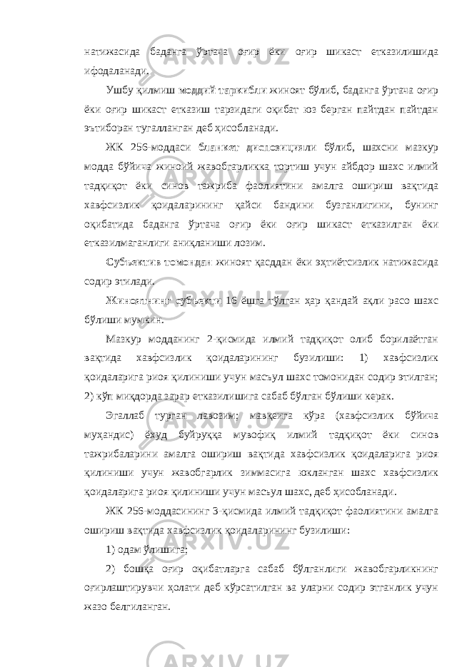 натижасида баданга ўртача оғир ёки оғир шикаст етказилишида ифодаланади. Ушбу қилмиш моддий таркибли жиноят бўлиб, баданга ўртача оғир ёки оғир шикаст етказиш тарзидаги оқибат юз берган пайтдан пайтдан эътиборан тугалланган деб ҳисобланади. ЖК 256-моддаси бланкет диспозиция ли бўлиб, шахсни мазкур модда бўйича жиноий жавобгарликка тортиш учун айбдор шахс илмий тадқиқот ёки синов тажриба фаолиятини амалга ошириш вақтида хавфсизлик қоидаларининг қайси бандини бузганлигини, бунинг оқибатида баданга ўртача оғир ёки оғир шикаст етказилган ёки етказилмаганлиги аниқланиши лозим. Субъектив томондан жиноят қасддан ёки эҳтиётсизлик натижасида содир этилади. Жиноятнинг субъекти 16 ёшга тўлган ҳар қандай ақли расо шахс бўлиши мумкин. Мазкур модданинг 2-қисмида илмий тадқиқот олиб борилаётган вақтида хавфсизлик қоидаларининг бузилиши: 1) хавфсизлик қоидаларига риоя қилиниши учун масъул шахс томонидан содир этилган; 2) кўп миқдорда зарар етказилишига сабаб бўлган бўлиши керак. Эгаллаб турган лавозим ; мавқеига кўра (хавфсизлик бўйича муҳандис) ёхуд буйруққа мувофиқ илмий тадқиқот ёки синов тажрибаларини амалга ошириш вақтида хавфсизлик қоидаларига риоя қилиниши учун жавобгарлик зиммасига юкланган шахс хавфсизлик қоидаларига риоя қилиниши учун масъул шахс, деб ҳисобланади. ЖК 256-моддасининг 3-қисмида илмий тадқиқот фаолиятини амалга ошириш вақтида хавфсизлик қоидаларининг бузилиши: 1) одам ўлишига; 2) бошқа оғир оқибатларга сабаб бўлганлиги жавобгарликнинг оғирлаштирувчи ҳолати деб кўрсатилган ва уларни содир этганлик учун жазо белгиланган. 