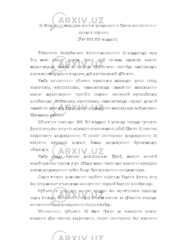 15. Меҳнатни муҳофаза қилиш қоидаларини бузиш жиноятининг юридик таҳлили. (ЎзР ЖК 257-моддаси) Ўзбекистон Республикаси Конституциясининг 37-моддасида; «ҳар бир шахс меҳнат қилиш, эркин касб танлаш, адолатли меҳнат шароитларида ишлаш ва қонунда кўрсатилган тартибда ишсизликдан ҳимояланиш ҳуқуқига эгадир»», деб мустаҳкамлаб қўйилган. Ушбу жиноятнинг объекти мулкчилик шаклидан қатъи назар, корхоналар, муассасасалар, ташкилотларда ишлаётган шахсларнинг меҳнат шароитларини тартибга солувчи ижтимоий муносабатлар ҳисобланади. Корхоналар, муассасалар, ташкилотларда нафақат доимий ишлаётган шахслар, балки вақтинча ишлаётган шахслар ҳам жабрланувчи бўлишлари мумкин. Объектив томондан ЖК 257-моддаси 1-қисмида назарда тутилган ўртача оғир ёки оғир тан жароҳати етказилишига сабаб бўлган: 1) техника хавфсизлиги қоидаларининг; 2) саноат санитарияси қоидаларининг; 3) меҳнатни муҳофаза қилувчи бошқа қоидаларнинг бузилишидан иборатдир. Ушбу модда бланкет диспозицияли бўлиб, шахсни жиноий жавобгарликка тортиш учун айбдор шахс томонидан меҳнатни муҳофаза қилиш қоидаларининг қайси банди бузилганлигини аниқлаш зарур. Содир этилган қилмишнинг оқибати сифатида баданга ўртача оғир ёки оғир шикаст етказилиши жиноятнинг зарурий белгиси ҳисобланади. Субъектив томондан жиноят қасддан ёки эҳтиётсизлик орқасида содир этилади. Жиноятнинг содир этилиш мотиви ва кўзланган мақсади жиноятнинг квалификациясига таъсир этмайди. Жиноятнинг субъекти 16 ёшга тўлган ва зиммасига хизмат мавқеига кўра техника хавфсизлиги, саноат санитарияси ёки меҳнатни 