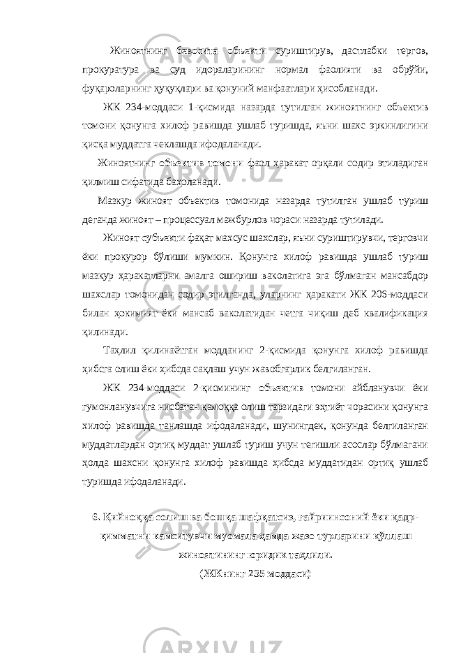 Жиноятнинг бевосита объекти суриштирув, дастлабки тергов, прокуратура ва суд идораларининг нормал фаолияти ва обрўйи, фуқароларнинг ҳуқуқлари ва қонуний манфаатлари ҳисобланади. ЖК 234-моддаси 1-қисмида назарда тутилган жиноятнинг объектив томони қонунга хилоф равишда ушлаб туришда, яъни шахс эркинлигини қисқа муддатга чеклашда ифодаланади. Жиноятнинг объектив томони фаол ҳаракат орқали содир этиладиган қилмиш сифатида баҳоланади. Мазкур жиноят объектив томонида назарда тутилган ушлаб туриш деганда жиноят – процессуал мажбурлов чораси назарда тутилади. Жиноят субъект и фақат махсус шахслар, яъни суриштирувчи, терговчи ёки прокурор бўлиши мумкин. Қонунга хилоф равишда ушлаб туриш мазкур ҳаракатларни амалга ошириш ваколатига эга бўлмаган мансабдор шахслар томонидан содир этилганда, уларнинг ҳаракати ЖК 206-моддаси билан ҳокимият ёки мансаб ваколатидан четга чиқиш деб квалификация қилинади. Таҳлил қилинаётган модданинг 2-қисмида қонунга хилоф равишда ҳибсга олиш ёки ҳибсда сақлаш учун жавобгарлик белгиланган. ЖК 234-моддаси 2-қисмининг объектив томони айбланувчи ёки гумонланувчига нисбатан қамоққа олиш тарзидаги эҳтиёт чорасини қонунга хилоф равишда танлашда ифодаланади, шунингдек, қонунда белгиланган муддатлардан ортиқ муддат ушлаб туриш учун тегишли асослар бўлмагани ҳолда шахсни қонунга хилоф равишда ҳибсда муддатидан ортиқ ушлаб туришда ифодаланади. 6. Қийноққа солиш ва бошқа шафқатсиз, ғайриинсоний ёки қадр- қимматни камситувчи муомала ҳамда жазо турларини қўллаш жиноятининг юридик таҳлили. (ЖКнинг 235 моддаси) 