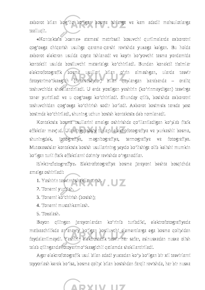 axborot bilan bog’liq bo’lgan bosma ishlarga va kam adadli mahsulotlarga taalluqli. «Kontaktsiz bosma» atamasi matritsali bosuvchi qurilmalarda axborotni qog’ozga chiqarish usuliga qarama-qarshi ravishda yuzaga kelgan. Bu holda axborot elektron usulda qayta ishlanadi va keyin bo’yovchi tasma yordamida kontaktli usulda bosiluvchi materialga ko’chiriladi. Bundan konaktli tizimlar elektrofotografik bosma usullari bilan o’rin almashgan, ularda tasvir fotoyarimo’tkazgich (fotoretseptor) bilan qoplangan barabanda – oraliq tashuvchida shakllantiriladi. U erda yozilgan yashirin (ko’rinmaydigan) tasvirga toner yuritiladi va u qog’ozga ko’chiriladi. Shunday qilib, bosishda axborotni tashuvchidan qog’ozga ko’chirish sodir bo’ladi. Axborot bosimsiz tarzda past bosimda ko’chiriladi, shuning uchun bosish kontaktsiz deb nomlanadi. Kontaktsiz bosma usullarini amalga oshirishda qo’llaniladigan ko’plab fizik effektlar mavjud. Ularning asosiy turlari: elektrofotografiya va purkashli bosma, shuningdek, ionografiya, magnitografiya, termografiya va fotografiya. Mutaxassislar kontaktsiz bosish usullarining paydo bo’lishiga olib kelishi mumkin bo’lgan turli fizik effektlarni doimiy ravishda o’rganadilar. Elektrofotografiya. Elektrofotografiya bosma jarayoni beshta bosqichda amalga oshiriladi: 1. Yashirin tasvirni shakllantirish. 2. Tonerni yuritish. 3. Tonerni ko’chirish (bosish); 4. Tonerni mustahkamlash. 5. Tozalash. Bayon qilingan jarayonlardan ko’rinib turibdiki, elektrofotografiyada matbaachilikda an’anaviy bo’lgan bosiluvchi elementlarga ega bosma qolipidan foydalanilmaydi. Yashirin elektrostatik tasvir har safar, aslnusxadan nusxa olish talab qilinganda fotoyarimo’tkazgichli qatlamda shakllantiriladi. Agar elektrofotografik usul bilan adadi yuztadan ko’p bo’lgan bir xil tasvirlarni tayyorlash kerak bo’lsa, bosma qolipi bilan bosishdan farqli ravishda, har bir nusxa 