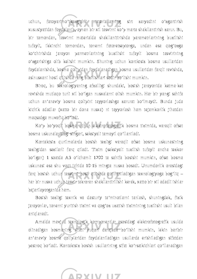 uchun, fotoyarimo’tkazgichli materiallarning sirt zaryadini o’zgartirish xususiyatidan foydalanib, aynan bir xil tasvirni ko’p marta shakllantirish zarur. Bu, bir tomondan, tasvirni materialda shakllanitirishda parametrlarining buzilishi tufayli, ikkinchi tomondan, tonerni fotoretseptorga, undan esa qog’ozga ko’chirishda jarayon parmetrlarining buzilishi tufayli bosma tasvirining o’zgarishiga olib kelishi mumkin. Shuning uchun kontktsiz bosma usullaridan foydalanishda, bosma qolipidan foydalanadigan bosma usullaridan farqli ravishda, aslnusxani hosil qilishda rang buzilishlari sodir bo’lishi mumkin. Biroq, bu texnologiyaning afzalligi shundaki, bosish jarayonida ketma-ket ravishda mutlaqo turli xil bo’lgan nusxalarni olish mumkin. Har bir yangi sahifa uchun an’anaviy bosma qolipini tayyorlashga zarurat bo’lmaydi. Bunda juda kichik adadlar (xatto bir dona nusxa) ni tayyorlash ham tejamkorlik jihatdan maqsadga muvofiq bo’ladi. Ko’p bo’yoqli bosma uchun elektrofotografik bosma tizimida, varaqli ofset bosma uskunalaridagi singari, seksiyali tamoyil qo’llaniladi. Kontaktsiz qurilmalarda bosish tezligi varaqli ofset bosma uskunasining tezligidan sezilarli farq qiladi. Tizim (seksiyali tuzilish tufayli ancha tezkor bo’lgan) 1 soatda A3 o’lchamli 1200 ta sahifa bosishi mumkin, ofset bosma uskunasi esa shu vaqt ichida 10-15 mingta nusxa bosadi. Unumdorlik orasidagi farq bosish uchun tasvirni hosil qilishda qo’llaniladigan texnologiyaga bog’liq – har bir nusxa uchun tasvir takroran shakllantirilishi kerak, xatto bir xil adadli ishlar bajarilayotganida ham. Bosish tezligi texnik va dasturiy ta’minotlarni tanlash, shuningdek, fizik jarayonlar, tonerni yuritish tizimi va qog’oz uzatish tizimining tuzilishi usuli bilan aniqlanadi. Amalda mavjud texnologik komponentlar asosidagi elektrofotografik usulda olinadigan bosmaning sifati yuqori darajada bo’lishi mumkin, lekin baribir an’anaviy bosma qoliplaridan foydalaniladigan usullarda erishiladigan sifatdan pastroq bo’ladi. Kontaktsiz bosish usullarining sifat ko’rsatkichlari qo’llanadigan 