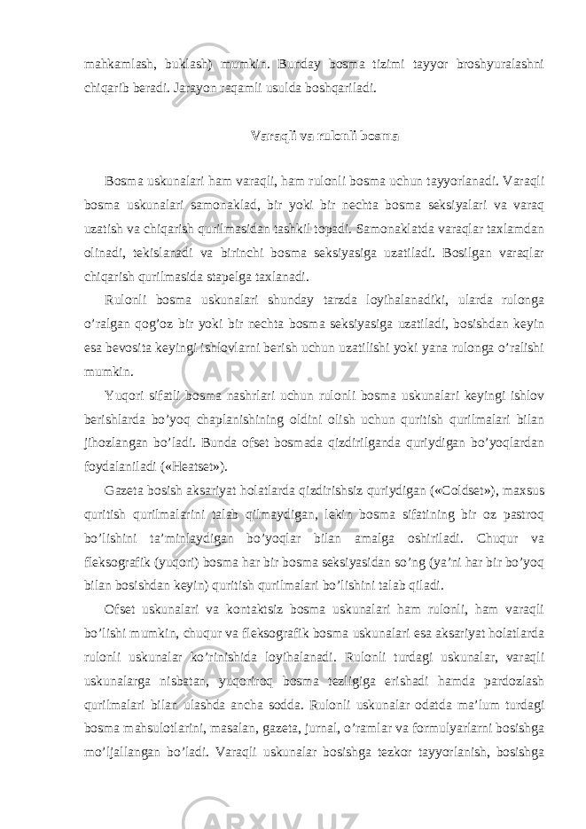 mahkamlash, buklash) mumkin. Bunday bosma tizimi tayyor broshyuralashni chiqarib beradi. Jarayon raqamli usulda boshqariladi. Varaqli va rulonli bosma Bosma uskunalari ham varaqli, ham rulonli bosma uchun tayyorlanadi. Varaqli bosma uskunalari samonaklad, bir yoki bir nechta bosma seksiyalari va varaq uzatish va chiqarish qurilmasidan tashkil topadi. Samonaklatda varaqlar taxlamdan olinadi, tekislanadi va birinchi bosma seksiyasiga uzatiladi. Bosilgan varaqlar chiqarish qurilmasida stapelga taxlanadi. Rulonli bosma uskunalari shunday tarzda loyihalanadiki, ularda rulonga o’ralgan qog’oz bir yoki bir nechta bosma seksiyasiga uzatiladi, bosishdan keyin esa bevosita keyingi ishlovlarni berish uchun uzatilishi yoki yana rulonga o’ralishi mumkin. Yuqori sifatli bosma nashrlari uchun rulonli bosma uskunalari keyingi ishlov berishlarda bo’yoq chaplanishining oldini olish uchun quritish qurilmalari bilan jihozlangan bo’ladi. Bunda ofset bosmada qizdirilganda quriydigan bo’yoqlardan foydalaniladi («Heatset»). Gazeta bosish aksariyat holatlarda qizdirishsiz quriydigan («Coldset»), maxsus quritish qurilmalarini talab qilmaydigan, lekin bosma sifatining bir oz pastroq bo’lishini ta’minlaydigan bo’yoqlar bilan amalga oshiriladi. Chuqur va fleksografik (yuqori) bosma har bir bosma seksiyasidan so’ng (ya’ni har bir bo’yoq bilan bosishdan keyin) quritish qurilmalari bo’lishini talab qiladi. Ofset uskunalari va kontaktsiz bosma uskunalari ham rulonli, ham varaqli bo’lishi mumkin, chuqur va fleksografik bosma uskunalari esa aksariyat holatlarda rulonli uskunalar ko’rinishida loyihalanadi. Rulonli turdagi uskunalar, varaqli uskunalarga nisbatan, yuqoriroq bosma tezligiga erishadi hamda pardozlash qurilmalari bilan ulashda ancha sodda. Rulonli uskunalar odatda ma’lum turdagi bosma mahsulotlarini, masalan, gazeta, jurnal, o’ramlar va formulyarlarni bosishga mo’ljallangan bo’ladi. Varaqli uskunalar bosishga tezkor tayyorlanish, bosishga 