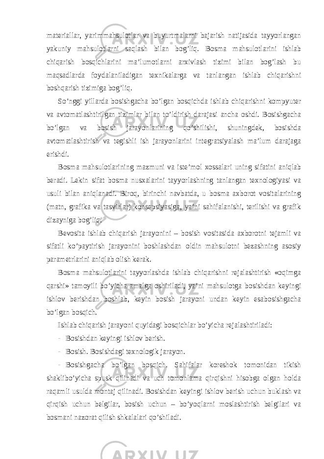 materiallar, yarimmahsulotlar va buyurtmalarni bajarish natijasida tayyorlangan yakuniy mahsulotlarni saqlash bilan bog’liq. Bosma mahsulotlarini ishlab chiqarish bosqichlarini ma’lumotlarni arxivlash tizimi bilan bog’lash bu maqsadlarda foydalaniladigan texnikalarga va tanlangan ishlab chiqarishni boshqarish tizimiga bog’liq. So’nggi yillarda bosishgacha bo’lgan bosqichda ishlab chiqarishni kompyuter va avtomatlashtirilgan tizimlar bilan to’ldirish darajasi ancha oshdi. Bosishgacha bo’lgan va bosish jarayonlarining qo’shilishi, shuningdek, bosishda avtomatlashtirish va tegishli ish jarayonlarini integratsiyalash ma’lum darajaga erishdi. Bosma mahsulotlarining mazmuni va iste’mol xossalari uning sifatini aniqlab beradi. Lekin sifat bosma nusxalarini tayyorlashning tanlangan texnologiyasi va usuli bilan aniqlanadi. Biroq, birinchi navbatda, u bosma axborot vositalarining (matn, grafika va tasvirlar) konsepsiyasiga, ya’ni sahifalanishi, terilishi va grafik dizayniga bog’liq. Bevosita ishlab chiqarish jarayonini – bosish vositasida axborotni tejamli va sifatli ko’paytirish jarayonini boshlashdan oldin mahsulotni bezashning asosiy parametrlarini aniqlab olish kerak. Bosma mahsulotlarini tayyorlashda ishlab chiqarishni rejalashtirish «oqimga qarshi» tamoyili bo’yicha amalga oshiriladi, ya’ni mahsulotga bosishdan keyingi ishlov berishdan boshlab, keyin bosish jarayoni undan keyin esabosishgacha bo’lgan bosqich. Ishlab chiqarish jarayoni quyidagi bosqichlar bo’yicha rejalashtiriladi: - Bosishdan keyingi ishlov berish. - Bosish. Bosishdagi texnologik jarayon. - Bosishgacha bo’lgan bosqich. Sahifalar koreshok tomonidan tikish shaklibo’yicha spusk qilinadi va uch tomonlama qirqishni hisobga olgan holda raqamli usulda montaj qilinadi. Bosishdan keyingi ishlov berish uchun buklash va qirqish uchun belgilar, bosish uchun – bo’yoqlarni moslashtirish belgilari va bosmani nazorat qilish shkalalari qo’shiladi. 