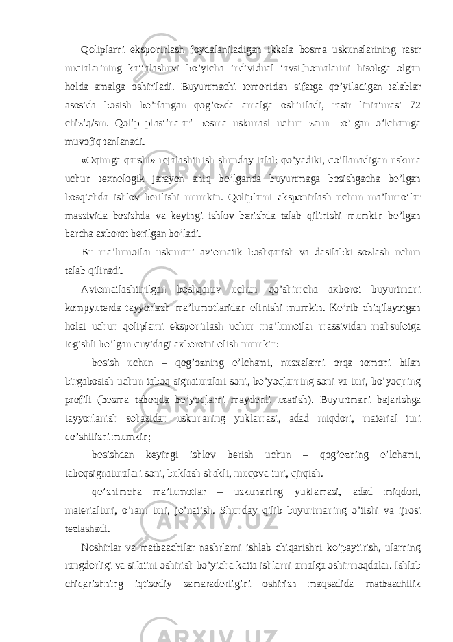 Qoliplarni eksponirlash foydalaniladigan ikkala bosma uskunalarining rastr nuqtalarining kattalashuvi bo’yicha individual tavsifnomalarini hisobga olgan holda amalga oshiriladi. Buyurtmachi tomonidan sifatga qo’yiladigan talablar asosida bosish bo’rlangan qog’ozda amalga oshiriladi, rastr liniaturasi 72 chiziq/sm. Qolip plastinalari bosma uskunasi uchun zarur bo’lgan o’lchamga muvofiq tanlanadi. «Oqimga qarshi» rejalashtirish shunday talab qo’yadiki, qo’llanadigan uskuna uchun texnologik jarayon aniq bo’lganda buyurtmaga bosishgacha bo’lgan bosqichda ishlov berilishi mumkin. Qoliplarni eksponirlash uchun ma’lumotlar massivida bosishda va keyingi ishlov berishda talab qilinishi mumkin bo’lgan barcha axborot berilgan bo’ladi. Bu ma’lumotlar uskunani avtomatik boshqarish va dastlabki sozlash uchun talab qilinadi. Avtomatlashtirilgan boshqaruv uchun qo’shimcha axborot buyurtmani kompyuterda tayyorlash ma’lumotlaridan olinishi mumkin. Ko’rib chiqilayotgan holat uchun qoliplarni eksponirlash uchun ma’lumotlar massividan mahsulotga tegishli bo’lgan quyidagi axborotni olish mumkin: - bosish uchun – qog’ozning o’lchami, nusxalarni orqa tomoni bilan birgabosish uchun taboq signaturalari soni, bo’yoqlarning soni va turi, bo’yoqning profili (bosma taboqda bo’yoqlarni maydonli uzatish). Buyurtmani bajarishga tayyorlanish sohasidan uskunaning yuklamasi, adad miqdori, material turi qo’shilishi mumkin; - bosishdan keyingi ishlov berish uchun – qog’ozning o’lchami, taboqsignaturalari soni, buklash shakli, muqova turi, qirqish. - qo’shimcha ma’lumotlar – uskunaning yuklamasi, adad miqdori, materialturi, o’ram turi, jo’natish. Shunday qilib buyurtmaning o’tishi va ijrosi tezlashadi. Noshirlar va matbaachilar nashrlarni ishlab chiqarishni ko’paytirish, ularning rangdorligi va sifatini oshirish bo’yicha katta ishlarni amalga oshirmoqdalar. Ishlab chiqarishning iqtisodiy samaradorligini oshirish maqsadida matbaachilik 