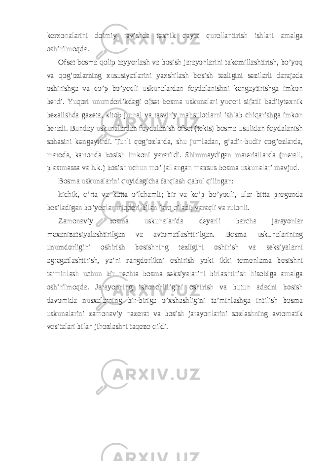 korxonalarini doimiy ravishda texnik qayta qurollantirish ishlari amalga oshirilmoqda. Ofset bosma qolip tayyorlash va bosish jarayonlarini takomillashtirish, bo’yoq va qog’ozlarning xususiyatlarini yaxshilash bosish tezligini sezilarli darajada oshirishga va qo’p bo’yoqli uskunalardan foydalanishni kengaytirishga imkon berdi. Yuqori unumdorlikdagi ofset bosma uskunalari yuqori sifatli badiiytexnik bezalishda gazeta, kitob-jurnal va tasviriy mahsulotlarni ishlab chiqarishga imkon beradi. Bunday uskunalardan foydalanish ofset (tekis) bosma usulidan foydalanish sohasini kengaytirdi. Turli qog’ozlarda, shu jumladan, g’adir-budir qog’ozlarda, matoda, kartonda bosish imkoni yaratildi. Shimmaydigan materiallarda (metall, plastmassa va h.k.) bosish uchun mo’ljallangan maxsus bosma uskunalari mavjud. Bosma uskunalarini quyidagicha farqlash qabul qilingan: kichik, o’rta va katta o’lchamli; bir va ko’p bo’yoqli, ular bitta progonda bosiladigan bo’yoqlar miqdori bilan farq qiladi; varaqli va rulonli. Zamonaviy bosma uskunalarida deyarli barcha jarayonlar mexanizatsiyalashtirilgan va avtomatlashtirilgan. Bosma uskunalarining unumdorligini oshirish bosishning tezligini oshirish va seksiyalarni agregatlashtirish, ya’ni rangdorlikni oshirish yoki ikki tomonlama bosishni ta’minlash uchun bir nechta bosma seksiyalarini birlashtirish hisobiga amalga oshirilmoqda. Jarayonning ishonchliligini oshirish va butun adadni bosish davomida nusxalarning bir-biriga o’xshashligini ta’minlashga intilish bosma uskunalarini zamonaviy nazorat va bosish jarayonlarini sozlashning avtomatik vositalari bilan jihozlashni taqozo qildi. 