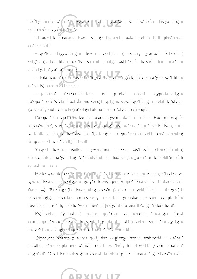 badiiy mahsulotlarni tayyorlash uchun yog’och va rezinadan tayyorlangan qoliplardan foydalaniladi. Tipografik bosmada tasvir va grafikalarni bosish uchun turli plastinalar qo’llaniladi: - qo’lda tayyorlangan bosma qoliplar (masalan, yog’och klishelar) originalgrafika bilan badiiy ishlarni amalga oshirishda hozirda ham ma’lum ahamiyatini yo’qotmagan; - fotomexanikadan foydalanib yedirish, shuningdek, elektron o’yish yo’libilan olinadigan metall klishelar; - qatlamni fotopolimerlash va yuvish orqali tayyorlanadigan fotopolimerklishelar hozirda eng keng tarqalgan. Avval qo’llangan metall klishelar (xususan, ruxli klishelar) o’rniga fotopolimer klishelar kelmoqda. Fotopolimer qoliplar tez va oson tayyorlanishi mumkin. Hozirgi vaqtda xususiyatlari, yuvilish chuqurligi va tagligining materiali turlicha bo’lgan, turli variantlarla ishlov berishga mo’ljallangan fotopolimerlanuvchi plastinalarning keng assortimenti taklif qilinadi. Yuqori bosma usulida tayyorlangan nusxa bosiluvchi elementlarning chekkalarida bo’yoqning to’planishini bu bosma jarayonining kamchiligi deb qarash mumkin. Fleksografik bosma – bu qo’llanilishi asosan o’rash-qadoqlash, etiketka va gazeta bosmasi hisobiga kengayib borayotgan yuqori bosma usuli hisoblanadi (rasm 4). Fleksografik bosmaning asosiy farqlab turuvchi jihati – tipografik bosmadagiga nisbatan egiluvchan, nisbatan yumshoq bosma qoliplaridan foydalanish bo’lib, ular bo’yoqni uzatish jarayonini o’zgartirishga imkon berdi. Egiluvchan (yumshoq) bosma qoliplari va maxsus tanlangan (past qovushqoqlikdagi) bosma bo’yoqlari yordamida shimuvchan va shimmaydigan materiallarda ranglarning katta palitrasini olish mumkin. Tipoofset bosmada tasvir qolipidan qog’ozga oraliq tashuvchi – rezinali plastina bilan qoplangan silindr orqali uzatiladi, bu bilvosita yuqori bosmani anglatadi. Ofset bosmadagiga o’xshash tarzda u yuqori bosmaning bilvosita usuli 