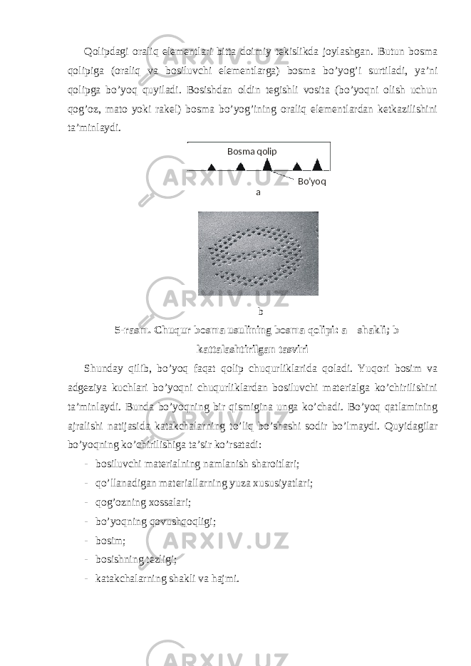 Qolipdagi oraliq elementlari bitta doimiy tekislikda joylashgan. Butun bosma qolipiga (oraliq va bosiluvchi elementlarga) bosma bo’yog’i surtiladi, ya’ni qolipga bo’yoq quyiladi. Bosishdan oldin tegishli vosita (bo’yoqni olish uchun qog’oz, mato yoki rakel) bosma bo’yog’ining oraliq elementlardan ketkazilishini ta’minlaydi. b 5-rasm. Chuqur bosma usulining bosma qolipi: a – shakli; b – kattalashtirilgan tasviri Shunday qilib, bo’yoq faqat qolip chuqurliklarida qoladi. Yuqori bosim va adgeziya kuchlari bo’yoqni chuqurliklardan bosiluvchi materialga ko’chirilishini ta’minlaydi. Bunda bo’yoqning bir qismigina unga ko’chadi. Bo’yoq qatlamining ajralishi natijasida katakchalarning to’liq bo’shashi sodir bo’lmaydi. Quyidagilar bo’yoqning ko’chirilishiga ta’sir ko’rsatadi: - bosiluvchi materialning namlanish sharoitlari; - qo’llanadigan materiallarning yuza xususiyatlari; - qog’ozning xossalari; - bo’yoqning qovushqoqligi; - bosim; - bosishning tezligi; - katakchalarning shakli va hajmi. Bosma qolip Bo’yoq a 