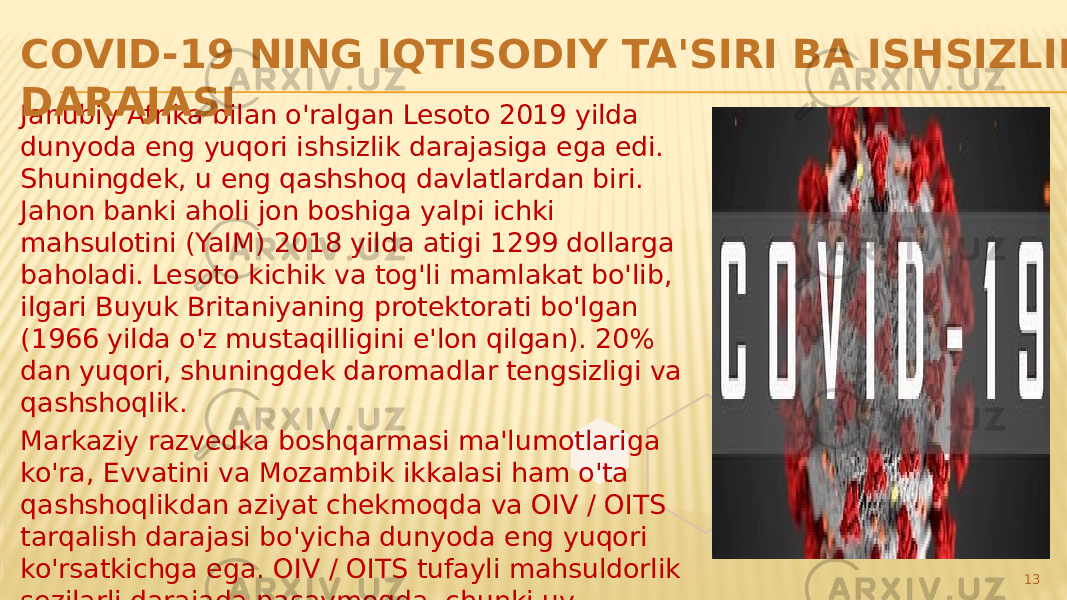 Janubiy Afrika bilan o&#39;ralgan Lesoto 2019 yilda dunyoda eng yuqori ishsizlik darajasiga ega edi. Shuningdek, u eng qashshoq davlatlardan biri. Jahon banki aholi jon boshiga yalpi ichki mahsulotini (YaIM) 2018 yilda atigi 1299 dollarga baholadi. Lesoto kichik va tog&#39;li mamlakat bo&#39;lib, ilgari Buyuk Britaniyaning protektorati bo&#39;lgan (1966 yilda o&#39;z mustaqilligini e&#39;lon qilgan). 20% dan yuqori, shuningdek daromadlar tengsizligi va qashshoqlik. Markaziy razvedka boshqarmasi ma&#39;lumotlariga ko&#39;ra, Evvatini va Mozambik ikkalasi ham o&#39;ta qashshoqlikdan aziyat chekmoqda va OIV / OITS tarqalish darajasi bo&#39;yicha dunyoda eng yuqori ko&#39;rsatkichga ega. OIV / OITS tufayli mahsuldorlik sezilarli darajada pasaymoqda, chunki uy xo&#39;jaliklari ish kuchini yo&#39;qotmoqdalar.COVID-19 NING IQTISODIY TA&#39;SIRI ВА ISHSIZLIK DARAJASI 13 