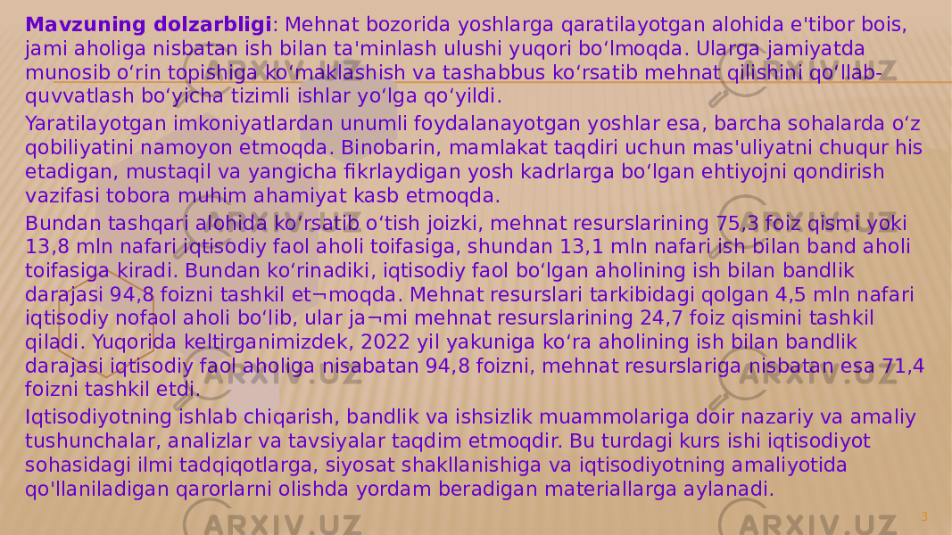 Mavzuning dolzarbligi : Mehnat bozorida yoshlarga qaratilayotgan alohida e&#39;tibor bois, jami aholiga nisbatan ish bilan ta&#39;minlash ulushi yuqori bo‘lmoqda. Ularga jamiyatda munosib o‘rin topishiga ko‘maklashish va tashabbus ko‘rsatib mehnat qilishini qo‘llab- quvvatlash bo‘yicha tizimli ishlar yo‘lga qo‘yildi. Yaratilayotgan imkoniyatlardan unumli foydalanayotgan yoshlar esa, barcha sohalarda o‘z qobiliyatini namoyon etmoqda. Binobarin, mamlakat taqdiri uchun mas&#39;uliyatni chuqur his etadigan, mustaqil va yangicha fikrlaydigan yosh kadrlarga bo‘lgan ehtiyojni qondirish vazifasi tobora muhim ahamiyat kasb etmoqda. Bundan tashqari alohida ko‘rsatib o‘tish joizki, mehnat resurslarining 75,3 foiz qismi yoki 13,8 mln nafari iqtisodiy faol aholi toifasiga, shundan 13,1 mln nafari ish bilan band aholi toifasiga kiradi. Bundan ko‘rinadiki, iqtisodiy faol bo‘lgan aholining ish bilan bandlik darajasi 94,8 foizni tashkil et¬moqda. Mehnat resurslari tarkibidagi qolgan 4,5 mln nafari iqtisodiy nofaol aholi bo‘lib, ular ja¬mi mehnat resurslarining 24,7 foiz qismini tashkil qiladi. Yuqorida keltirganimizdek, 2022 yil yakuniga ko‘ra aholining ish bilan bandlik darajasi iqtisodiy faol aholiga nisabatan 94,8 foizni, mehnat resurslariga nisbatan esa 71,4 foizni tashkil etdi. Iqtisodiyotning ishlab chiqarish, bandlik va ishsizlik muammolariga doir nazariy va amaliy tushunchalar, analizlar va tavsiyalar taqdim etmoqdir. Bu turdagi kurs ishi iqtisodiyot sohasidagi ilmi tadqiqotlarga, siyosat shakllanishiga va iqtisodiyotning amaliyotida qo&#39;llaniladigan qarorlarni olishda yordam beradigan materiallarga aylanadi. 3 