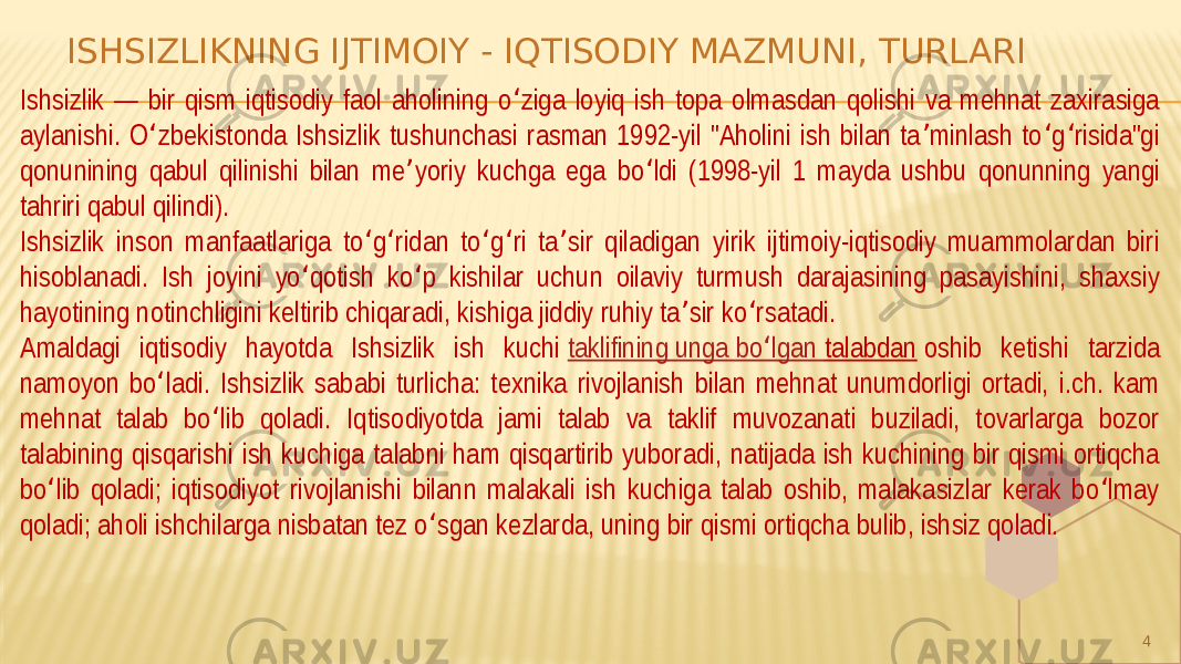 ISHSIZLIKNING IJTIMOIY - IQTISODIY MAZMUNI, TURLARI 4Ishsizlik — bir qism iqtisodiy faol aholining o ziga loyiq ish topa olmasdan qolishi va mehnat zaxirasiga ʻ aylanishi. O zbekistonda Ishsizlik tushunchasi rasman 1992-yil &#34;Aholini ish bilan ta minlash to g risida&#34;gi ʻ ʼ ʻ ʻ qonunining qabul qilinishi bilan me yoriy kuchga ega bo ldi (1998-yil 1 mayda ushbu qonunning yangi ʼ ʻ tahriri qabul qilindi). Ishsizlik inson manfaatlariga to g ridan to g ri ta sir qiladigan yirik ijtimoiy-iqtisodiy muammolardan biri ʻ ʻ ʻ ʻ ʼ hisoblanadi. Ish joyini yo qotish ko p kishilar uchun oilaviy turmush darajasining pasayishini, shaxsiy ʻ ʻ hayotining notinchligini keltirib chiqaradi, kishiga jiddiy ruhiy ta sir ko rsatadi. ʼ ʻ Amaldagi iqtisodiy hayotda Ishsizlik ish kuchi taklifining unga bo lgan ʻ talabdan oshib ketishi tarzida namoyon bo ladi. Ishsizlik sababi turlicha: texnika rivojlanish bilan mehnat unumdorligi ortadi, i.ch. kam ʻ mehnat talab bo lib qoladi. Iqtisodiyotda jami talab va taklif muvozanati buziladi, tovarlarga bozor ʻ talabining qisqarishi ish kuchiga talabni ham qisqartirib yuboradi, natijada ish kuchining bir qismi ortiqcha bo lib qoladi; iqtisodiyot rivojlanishi bilann malakali ish kuchiga talab oshib, malakasizlar kerak bo lmay ʻ ʻ qoladi; aholi ishchilarga nisbatan tez o sgan kezlarda, uning bir qismi ortiqcha bulib, ishsiz qoladi. ʻ 