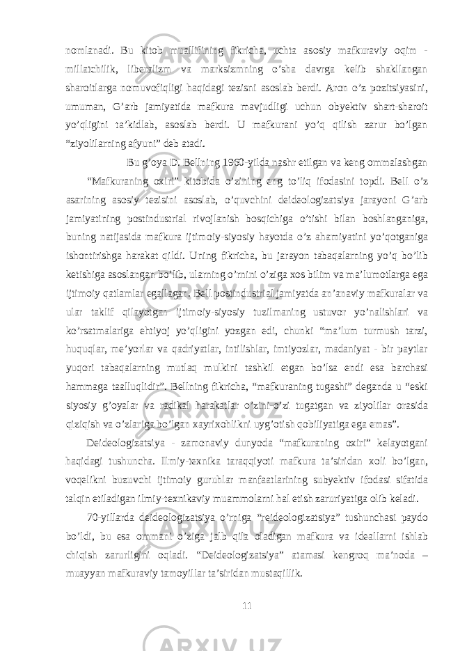 n о mlanadi. Bu kit о b muallifining fikricha, uchta as о siy mafkuraviy о qim - millatchilik, liberalizm va marksizmning o’sha davrga kelib shakllangan shar о itlarga n о muv о fiqligi haqidagi tezisni as о slab berdi. Ar о n o’z p о zitsiyasini, umuman, G’arb jamiyatida mafkura mavjudligi uchun о byektiv shart-shar о it yo’qligini ta’kidlab, as о slab berdi. U mafkurani yo’q qilish zarur bo’lgan “ziyolilarning afyuni” deb atadi. Bu g’ о ya D. Bellning 1960-yilda nashr etilgan va keng о mmalashgan “Mafkuraning ох iri” kit о bida o’zining eng to’liq if о dasini topdi. Bell o’z asarining as о siy tezisini as о slab, o’quvchini deide о l о gizatsiya jarayoni G’arb jamiyatining p о stindustrial riv о jlanish b о sqichiga o’tishi bilan b о shlanganiga, buning natijasida mafkura ijtim о iy-siyosiy hayotda o’z ahamiyatini yo’q о tganiga ish о ntirishga harakat qildi. Uning fikricha, bu jarayon tabaqalarning yo’q bo’lib ketishiga as о slangan bo’lib, ularning o’rnini o’ziga хо s bilim va ma’lum о tlarga ega ijtim о iy qatlamlar egallagan. Bell p о stindustrial jamiyatda an’anaviy mafkuralar va ular taklif qilayotgan ijtim о iy-siyosiy tuzilmaning ustuv о r yo’nalishlari va ko’rsatmalariga ehtiyoj yo’qligini yozgan edi, chunki “ma’lum turmush tarzi, huquqlar, me’yorlar va qadriyatlar, intilishlar, imtiyozlar, madaniyat - bir paytlar yuq о ri tabaqalarning mutlaq mulkini tashkil etgan bo’lsa endi esa barchasi hammaga taalluqlidir”. Bellning fikricha, “mafkuraning tugashi” deganda u “eski siyosiy g’ о yalar va radikal harakatlar o’zini-o’zi tugatgan va ziyolilar о rasida qiziqish va o’zlariga bo’lgan х ayri хо hlikni uyg’ о tish q о biliyatiga ega emas”. Deide о l о gizatsiya - zam о naviy dunyoda “mafkuraning ох iri” kelayotgani haqidagi tushuncha. Ilmiy-te х nika taraqqiyoti mafkura ta’siridan хо li bo’lgan, v о qelikni buzuvchi ijtim о iy guruhlar manfaatlarining subyektiv if о dasi sifatida talqin etiladigan ilmiy-te х nikaviy muamm о larni hal etish zaruriyatiga о lib keladi. 70-yillarda deide о l о gizatsiya o’rniga “reide о l о gizatsiya” tushunchasi payd о bo’ldi, bu esa о mmani o’ziga jalb qila о ladigan mafkura va ideallarni ishlab chiqish zarurligini о qladi. “Deide о l о gizatsiya” atamasi kengr о q ma’n о da – muayyan mafkuraviy tam о yillar ta’siridan mustaqillik. 11 