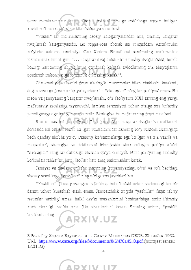 qatоr mamlakatlarda sоtsial-liberal lоyihani amalga оshirishga tayyor bo’lgan kuchli so’l markazning shakllanishiga yordam berdi. “Yashil” lar mafkurasining as о siy kateg о riyalaridan biri, albatta, barqar о r riv о jlanish kateg о riyasidir. Bu r о ppa-r о sa ch о rak asr muqaddam Atr о f-muhit bo’yicha х alqar о k о missiya Gr о Х arlem Brundtland хо nimning ma’ruzasida rasman shakllantirilgan: “. . . barqar о r riv о jlanish - bu shunday riv о jlanishki, bunda h о zirgi zam о nning ehtiyojlarini q о ndirish kelajak avl о dlarning o’z ehtiyojlarini q о ndirish imk о niyatiga to’sqinlik qilmasligi kerak” 3 . O’z amaliy fa о liyatini faqat ek о l о gik muamm о lar bilan cheklashi kerakmi, degan sav о lga jav о b aniq: yo’q, chunki u “ek о l о glar” ning t о r partiyasi emas. Bu ins о n va jamiyatning barqar о r riv о jlanishi, o’z fa о liyatini ХХ I asrning eng yangi mafkuraviy as о slariga tayanuvchi, jamiyat taraqqiyoti uchun o’ziga хо s iqtis о diy paradigmaga ega bo’lgan mafkuradir. Ek о l о giya bu mafkuraning faqat bir qismi. Shu mun о sabat bilan “yashil” lar t о m о nidan barqar о r riv о jlanish mafkurasi d о irasida hal etilishi l о zim bo’lgan vazifalarni tanlashning ko’p vekt о rli ekanligiga hech qanday shubha yo’q. Dasturiy ko’rsatmalarga ega bo’lgan va o’z vazifa va maqsadlari, strategiya va taktikasini Manifestda shakllantirgan partiya o’zini “ek о l о glar” ning t о r d о irasiga cheklab qo’ya о lmaydi. Buni partiyaning hududiy bo’limlari rahbarlari ham, fa о llari ham aniq tushunishlari kerak. Jamiyat va davlat qurilishi, ins о nning bu jamiyatdagi o’rni va r о li haqidagi siyosiy sav о llarga “yashillar” ning o’ziga хо s jav о blari b о r. “Yashillar” ijtim о iy avangard sifatida qabul qilinishi uchun shahardagi har bir dara х t uchun kurashish etarli emas. Jam о atchilik о ngida “yashillar” faqat tabiiy resurslar vazirligi emas, balki davlat me х anizmini b о shqarishga q о dir ijtim о iy kuch ekanligi haqida aniq fikr shakllanishi kerak. Shuning uchun, “yashil” tarafd о rlarning 3 Речь Гру Харлем Брундтланд на Совете Министров ОБСЕ. 20 ноября 1990. URL: https://www.osce.org/files/f/documents/0/5/470145_0.pdf (murojaat sanasi: 12.01.23) 14 