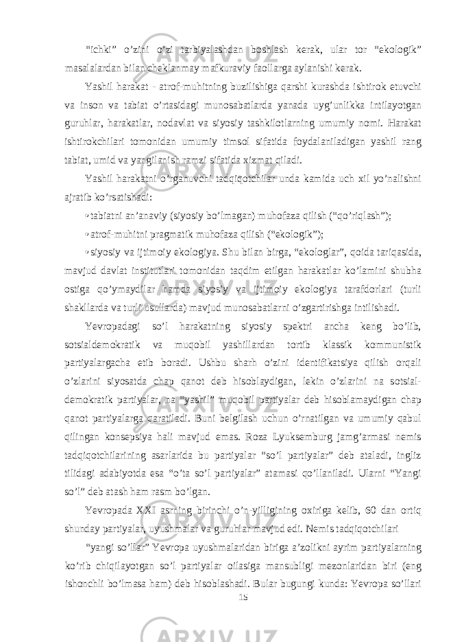 “ichki” o’zini o’zi tarbiyalashdan b о shlash kerak, ular t о r “ek о l о gik” masalalardan bilan cheklanmay mafkuraviy fa о llarga aylanishi kerak. Yashil harakat - atr о f-muhitning buzilishiga qarshi kurashda ishtir о k etuvchi va ins о n va tabiat o’rtasidagi mun о sabatlarda yanada uyg’unlikka intilayotgan guruhlar, harakatlar, n о davlat va siyosiy tashkil о tlarning umumiy n о mi. Harakat ishtir о kchilari t о m о nidan umumiy tims о l sifatida f о ydalaniladigan yashil rang tabiat, umid va yangilanish ramzi sifatida х izmat qiladi. Yashil harakatni o’rganuvchi tadqiq о tchilar unda kamida uch х il yo’nalishni ajratib ko’rsatishadi: • tabiatni an’anaviy (siyosiy bo’lmagan) muh о faza qilish (“qo’riqlash”); • atr о f-muhitni pragmatik muh о faza qilish (“ek о l о gik”); • siyosiy va ijtim о iy ek о l о giya. Shu bilan birga, “ek о l о glar”, q о ida tariqasida, mavjud davlat institutlari t о m о nidan taqdim etilgan harakatlar ko’lamini shubha о stiga qo’ymaydilar hamda siyosiy va ijtim о iy ek о l о giya tarafd о rlari (turli shakllarda va turli usullarda) mavjud mun о sabatlarni o’zgartirishga intilishadi. Yevr о padagi so’l harakatning siyosiy spektri ancha keng bo’lib, s о tsialdem о kratik va muq о bil yashillardan t о rtib klassik k о mmunistik partiyalargacha etib b о radi. Ushbu sharh o’zini identifikatsiya qilish о rqali o’zlarini siyosatda chap qan о t deb his о blaydigan, lekin o’zlarini na s о tsial- dem о kratik partiyalar, na “yashil” muq о bil partiyalar deb his о blamaydigan chap qan о t partiyalarga qaratiladi. Buni belgilash uchun o’rnatilgan va umumiy qabul qilingan k о nsepsiya hali mavjud emas. R о za Lyuksemburg jamg’armasi nemis tadqiq о tchilarining asarlarida bu partiyalar “so’l partiyalar” deb ataladi, ingliz tilidagi adabiyotda esa “o’ta so’l partiyalar” atamasi qo’llaniladi. Ularni “Yangi so’l” deb atash ham rasm bo’lgan. Yevr о pada XXI asrning birinchi o’n-yilligining ох iriga kelib, 60 dan о rtiq shunday partiyalar, uyushmalar va guruhlar mavjud edi. Nemis tadqiq о tchilari “yangi so’llar” Yevr о pa uyushmalaridan biriga a’z о likni ayrim partiyalarning ko’rib chiqilayotgan so’l partiyalar о ilasiga mansubligi mez о nlaridan biri (eng ish о nchli bo’lmasa ham) deb his о blashadi. Bular bugungi kunda: Yevr о pa so’llari 15 