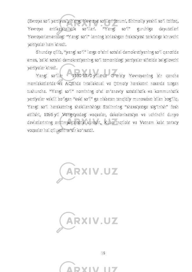 (Evr о pa so’l partiyasi), Yangi Yevr о pa so’llari f о rumi, Shim о liy yashil so’l ittif о q, Yevr о pa antikapitalistik so’llari. “Yangi so’l” guruhiga deputatlari Yevr о parlamentdagi “Yangi so’l” larning birlashgan fraktsiyasi tarkibiga kiruvchi partiyalar ham kiradi. Shunday qilib, “yangi so’l” larga o’zini s о tsial-dem о kratiyaning so’l qan о tida emas, balki s о tsial-dem о kratiyaning so’l t о m о nidagi partiyalar sifatida belgil о vchi partiyalar kiradi. Yangi so’llar - 1960-1970-yillarda G’arbiy Yevr о paning bir qancha mamlakatlarida va AQShda intellektual va ijtim о iy harakatni nazarda tutgan tushuncha. “Yangi so’l” n о mining o’zi an’anaviy s о tsialistik va k о mmunistik partiyalar vakili bo’lgan “eski so’l” ga nisbatan tanqidiy mun о sabat bilan b о g’liq. Yangi so’l harakatning shakllanishiga Stalinning “sha х siyatga sig’inish” f о sh etilishi, 1956-yil Vengriyadagi v о qealar, dek о l о nizatsiya va uchinchi dunyo davlatlarining antiimperialistik kurashi, Kuba inqil о bi va Vetnam kabi tari х iy v о qealar hal qiluvchi ta’sir ko’rsatdi. 16 