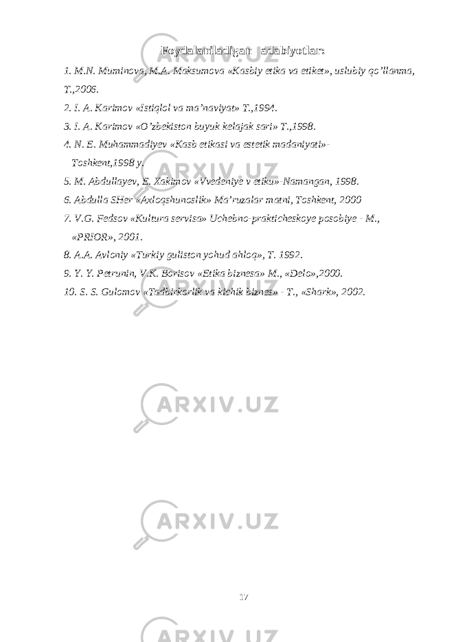 Foydalaniladigan adabiyotlar: 1. M.N. Muminova, M.A. Maksumova «Kasbiy etika va etiket», uslubiy qo’llanma, T.,2006. 2. I. A. Karimov «Istiqlol va ma’naviyat» T.,1994. 3. I. A. Karimov «O’zbekiston buyuk kelajak sari» T.,1998. 4. N. E. Muhammadiyev «Kasb etikasi va estetik madaniyati»- Toshkent,1998 y. 5. M. Abdullayev, E. Xakimov «Vvedeniye v etiku»-Namangan, 1998. 6. Abdulla SHer «Axloqshunoslik» Ma’ruzalar matni, Toshkent, 2000 7. V.G. Fedsov «Kultura servisa» Uchebno-prakticheskoye posobiye - M., «PRIOR», 2001. 8. A.A. Avloniy «Turkiy guliston yohud ahloq», T. 1992. 9. Y. Y. Petrunin, V.K. Borisov «Etika biznesa» M., «Delo»,2000. 10. S. S. Gulomov «Tadbirkorlik va kichik biznes» - T., «Shark», 2002. 17 