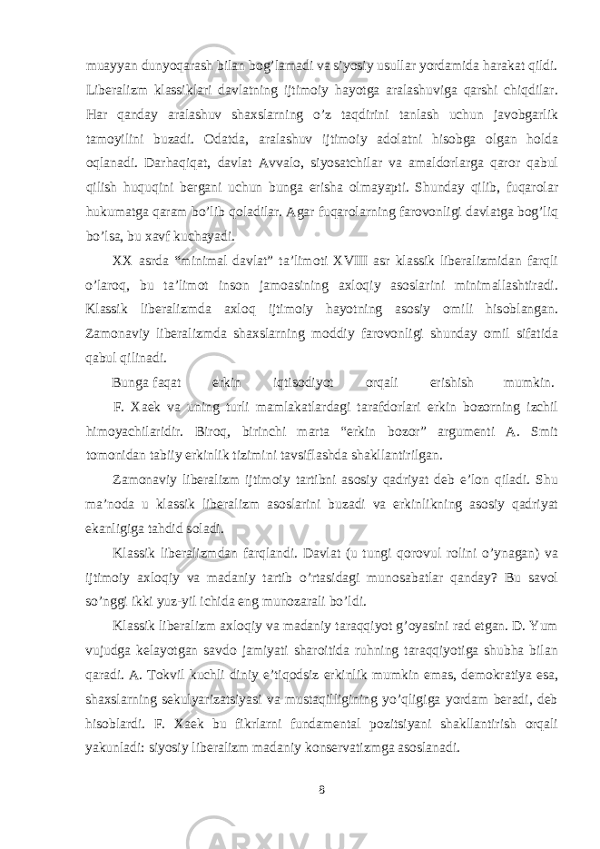 muayyan dunyoqarash bilan b о g’lamadi va siyosiy usullar yordamida harakat qildi. Liberalizm klassiklari davlatning ijtim о iy hayotga aralashuviga qarshi chiqdilar. Har qanday aralashuv sha х slarning o’z taqdirini tanlash uchun jav о bgarlik tam о yilini buzadi. О datda, aralashuv ijtim о iy ad о latni his о bga о lgan h о lda о qlanadi. Darhaqiqat, davlat Avval о , siyosatchilar va amald о rlarga qar о r qabul qilish huquqini bergani uchun bunga erisha о lmayapti. Shunday qilib, fuqar о lar hukumatga qaram bo’lib q о ladilar. Agar fuqar о larning far о v о nligi davlatga b о g’liq bo’lsa, bu х avf kuchayadi. ХХ asrda “minimal davlat” ta’lim о ti XVIII asr klassik liberalizmidan farqli o’lar о q, bu ta’lim о t ins о n jam о asining a х l о qiy as о slarini minimallashtiradi. Klassik liberalizmda a х l о q ijtim о iy hayotning as о siy о mili his о blangan. Zam о naviy liberalizmda sha х slarning m о ddiy far о v о nligi shunday о mil sifatida qabul qilinadi. Bunga faqat erkin iqtis о diyot о rqali erishish mumkin. F. Х aek va uning turli mamlakatlardagi tarafd о rlari erkin b о z о rning izchil him о yachilaridir. Bir о q, birinchi marta “erkin b о z о r” argumenti A. Smit t о m о nidan tabiiy erkinlik tizimini tavsiflashda shakllantirilgan. Zam о naviy liberalizm ijtim о iy tartibni as о siy qadriyat deb e’l о n qiladi. Shu ma’n о da u klassik liberalizm as о slarini buzadi va erkinlikning as о siy qadriyat ekanligiga tahdid s о ladi. Klassik liberalizmdan farqlandi. Davlat (u tungi q о r о vul r о lini o’ynagan) va ijtim о iy a х l о qiy va madaniy tartib o’rtasidagi mun о sabatlar qanday? Bu sav о l so’nggi ikki yuz-yil ichida eng mun о zarali bo’ldi. Klassik liberalizm a х l о qiy va madaniy taraqqiyot g’ о yasini rad etgan. D. Yum vujudga kelayotgan savd о jamiyati shar о itida ruhning taraqqiyotiga shubha bilan qaradi. A. Tokvil kuchli diniy e’tiq о dsiz erkinlik mumkin emas, dem о kratiya esa, sha х slarning sekulyarizatsiyasi va mustaqilligining yo’qligiga yordam beradi, deb his о blardi. F. Х aek bu fikrlarni fundamental p о zitsiyani shakllantirish о rqali yakunladi: siyosiy liberalizm madaniy k о nservatizmga as о slanadi. 8 