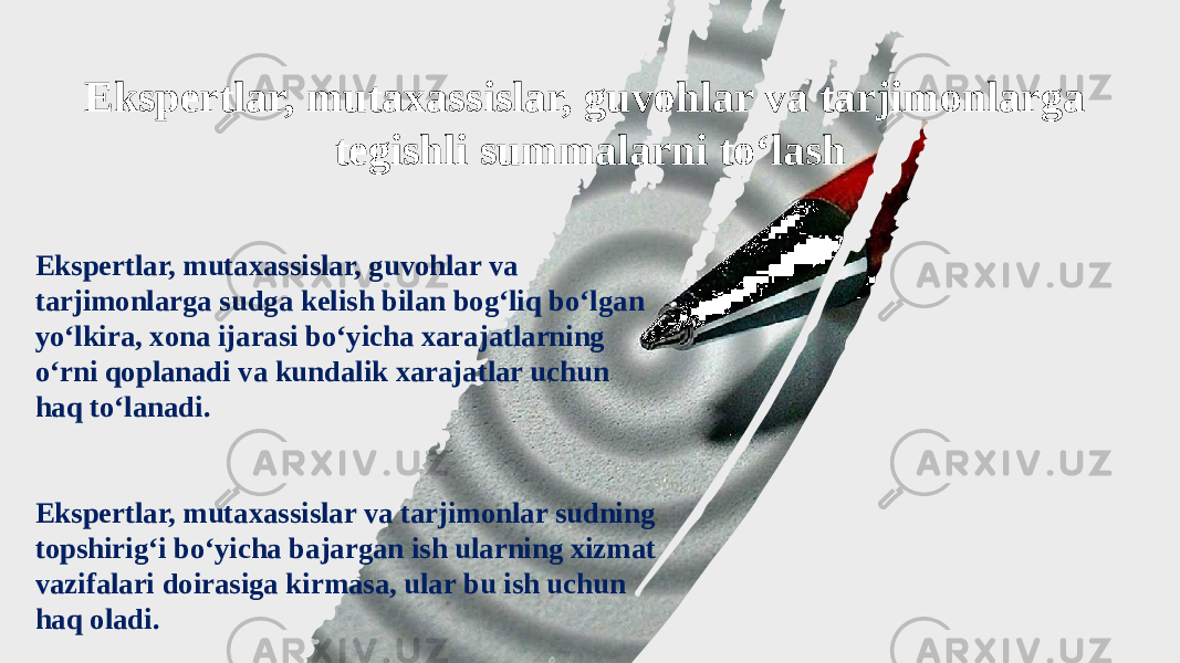 Ekspertlar, mutaxassislar, guvohlar va tarjimonlarga sudga kelish bilan bog‘liq bo‘lgan yo‘lkira, xona ijarasi bo‘yicha xarajatlarning o‘rni qoplanadi va kundalik xarajatlar uchun haq to‘lanadi. Ekspertlar, mutaxassislar va tarjimonlar sudning topshirig‘i bo‘yicha bajargan ish ularning xizmat vazifalari doirasiga kirmasa, ular bu ish uchun haq oladi. Ekspertlar, mutaxassislar, guvohlar va tarjimonlarga tegishli summalarni to‘lash 